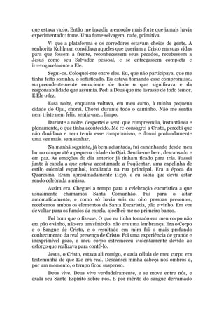 que estava vazio. Então me invadiu a emoção mais forte que jamais havia
experimentado: fome. Uma fome selvagem, rude, primitiva.
Vi que a plataforma e os corredores estavam cheios de gente. A
senhorita Kuhlman convidava aqueles que queriam a Cristo em suas vidas
para que fossem à frente, reconhecessem seus pecados, recebessem a
Jesus como seu Salvador pessoal, e se entregassem completa e
irrevogavelmente a Ele.
Segui-os. Coloquei-me entre eles. Eu, que não participava, que me
tinha feito sozinho, o sofisticado. Eu estava tomando esse compromisso,
surpreendentemente consciente de tudo o que significava e da
responsabilidade que assumia. Pedi a Deus que me livrasse de todo temor.
E Ele o fez.
Essa noite, enquanto voltava, em meu carro, à minha pequena
cidade do Ojai, chorei. Chorei durante todo o caminho. Não me sentia
nem triste nem feliz: sentia-me... limpo.
Durante a noite, despertei e senti que compreendia, instantânea e
plenamente, o que tinha acontecido. Me re-consagrei a Cristo, percebi que
não duvidava e nem temia esse compromisso, e dormi profundamente
uma vez mais, sem sonhar.
Na manhã seguinte, já bem adiantada, fui caminhando desde meu
lar no campo até a pequena cidade do Ojai. Sentia-me bem, descansado e
em paz. As emoções do dia anterior já tinham ficado para trás. Passei
junto à capela a que estava acostumado a freqüentar, uma capelinha de
estilo colonial espanhol, localizada na rua principal. Era a época da
Quaresma. Eram aproximadamente 11:30, e eu sabia que devia estar
sendo celebrada a missa.
Assim era. Cheguei a tempo para a celebração eucarística a que
usualmente chamamos Santa Comunhão. Fui para o altar
automaticamente, e como só havia seis ou oito pessoas presentes,
recebemos ambos os elementos da Santa Eucaristia, pão e vinho. Em vez
de voltar para os fundos da capela, ajoelhei-me no primeiro banco.
Foi bom que o fizesse. O que eu tinha tomado em meu corpo não
era pão e vinho, não era um símbolo, não era uma lembrança. Era o Corpo
e o Sangue de Cristo, e o resultado em mim foi o mais profundo
conhecimento da real presença de Cristo. Foi uma experiência de grande e
inexprimível gozo, e meu corpo estremeceu violentamente devido ao
esforço que realizava para contê-lo.
Jesus, o Cristo, estava ali comigo, e cada célula de meu corpo era
testemunha de que Ele era real. Descansei minha cabeça nos ombros e,
por um momento, o tempo ficou suspenso.
Deus vive. Deus vive verdadeiramente, e se move entre nós, e
exala seu Santo Espírito sobre nós. E por mérito do sangue derramado
 