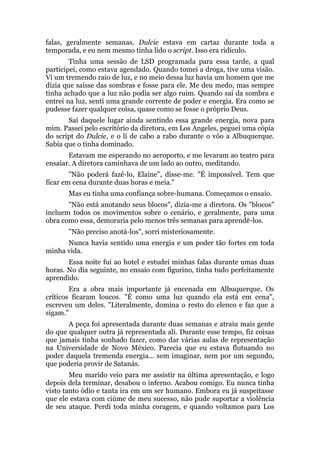 falas, geralmente semanas. Dulcie estava em cartaz durante toda a
temporada, e eu nem mesmo tinha lido o script. Isso era ridículo.
Tinha uma sessão de LSD programada para essa tarde, a qual
participei, como estava agendado. Quando tomei a droga, tive uma visão.
Vi um tremendo raio de luz, e no meio dessa luz havia um homem que me
dizia que saísse das sombras e fosse para ele. Me deu medo, mas sempre
tinha achado que a luz não podia ser algo ruim. Quando saí da sombra e
entrei na luz, senti uma grande corrente de poder e energia. Era como se
pudesse fazer qualquer coisa, quase como se fosse o próprio Deus.
Saí daquele lugar ainda sentindo essa grande energia, nova para
mim. Passei pelo escritório da diretora, em Los Angeles, peguei uma cópia
do script do Dulcie, e o li de cabo a rabo durante o vôo a Albuquerque.
Sabia que o tinha dominado.
Estavam me esperando no aeroporto, e me levaram ao teatro para
ensaiar. A diretora caminhava de um lado ao outro, meditando.
"Não poderá fazê-lo, Elaine", disse-me. "É impossível. Tem que
ficar em cena durante duas horas e meia."
Mas eu tinha uma confiança sobre-humana. Começamos o ensaio.
"Não está anotando seus blocos", dizia-me a diretora. Os "blocos"
incluem todos os movimentos sobre o cenário, e geralmente, para uma
obra como essa, demoraria pelo menos três semanas para aprendê-los.
"Não preciso anotá-los", sorri misteriosamente.
Nunca havia sentido uma energia e um poder tão fortes em toda
minha vida.
Essa noite fui ao hotel e estudei minhas falas durante umas duas
horas. No dia seguinte, no ensaio com figurino, tinha tudo perfeitamente
aprendido.
Era a obra mais importante já encenada em Albuquerque. Os
críticos ficaram loucos. "É como uma luz quando ela está em cena",
escreveu um deles. "Literalmente, domina o resto do elenco e faz que a
sigam."
A peça foi apresentada durante duas semanas e atraiu mais gente
do que qualquer outra já representada ali. Durante esse tempo, fiz coisas
que jamais tinha sonhado fazer, como dar várias aulas de representação
na Universidade de Novo México. Parecia que eu estava flutuando no
poder daquela tremenda energia... sem imaginar, nem por um segundo,
que poderia provir de Satanás.
Meu marido veio para me assistir na última apresentação, e logo
depois dela terminar, desabou o inferno. Acabou comigo. Eu nunca tinha
visto tanto ódio e tanta ira em um ser humano. Embora eu já suspeitasse
que ele estava com ciúme de meu sucesso, não pude suportar a violência
de seu ataque. Perdi toda minha coragem, e quando voltamos para Los
 