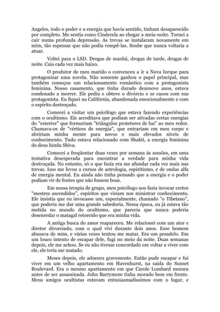 Angeles, todo o poder e a energia que havia sentido, tinham desaparecido
por completo. Me sentia como Cinderela ao chegar a meia-noite. Tornei a
cair numa profunda depressão. As trevas se instalaram novamente em
mim, tão espessas que não podia rompê-las. Soube que nunca voltaria a
atuar.
Voltei para o LSD. Drogas de manhã, drogas de tarde, drogas de
noite. Caia cada vez mais baixo.
O produtor de meu marido o convenceu a ir a Nova Iorque para
protagonizar uma novela. Não somente ganhou o papel principal, mas
também começou um relacionamento romântico com a protagonista
feminina. Nosso casamento, que tinha durado dezenove anos, estava
condenado a morrer. Ele pediu e obteve o divórcio e se casou com sua
protagonista. Eu fiquei na Califórnia, abandonada emocionalmente e com
o espírito destroçado.
Comecei a visitar um psicólogo que estava fazendo experiências
com o ocultismo. Ele acreditava que podiam ser ativadas certas energias
do "exterior" que formariam "triângulos protetores de luz" ao meu redor.
Chamava-os de "vértices de energia", que entrariam em meu corpo e
abririam minha mente para novos e mais elevados níveis de
conhecimento. Tudo estava relacionado com Shakti, a energia feminina
do deus hindu Shiva.
Comecei a freqüentar duas vezes por semana às sessões, em uma
tentativa desesperada para encontrar a verdade para minha vida
destroçada. No entanto, só o que fazia era me afundar cada vez mais nas
trevas. Isso me levou a cursos de astrologia, espiritismo, e de ondas alfa
de energia mental. Eu ainda não tinha pensado que a energia e o poder
podiam vir de fontes que não fossem boas.
Em nossa terapia de grupo, meu psicólogo nos fazia invocar certos
"mestres ascendidos", espíritos que viriam nos ministrar conhecimento.
Ele insistia que eu invocasse um, especialmente, chamado "o Tibetano",
que poderia me dar uma grande sabedoria. Nessa época, eu já estava tão
metida no mundo do ocultismo, que parecia que nunca poderia
desenredar o matagal retorcido que era minha vida.
A antiga busca do amor reapareceu. Me relacionei com um ator e
diretor divorciado, com o qual vivi durante dois anos. Esse homem
abusava de mim, e várias vezes tentou me matar. Era um pesadelo. Em
um louco intento de escapar dele, fugi no meio da noite. Duas semanas
depois, ele me achou. Se eu não tivesse concordado em voltar a viver com
ele, ele teria me matado.
Meses depois, ele adoeceu gravemente. Então pude escapar e fui
viver em um velho apartamento em Havenhurst, na saída do Sunset
Boulevard. Era o mesmo apartamento em que Carole Lombard morara
antes de ser assassinada. John Barrymore tinha morado bem em frente.
Meus amigos ocultistas estavam entusiasmadíssimos com o lugar, e
 