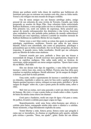 diziam que podiam sentir toda classe de espíritos que habitavam ali.
Insistiam para que eu entrasse em contato com eles, mas eu tinha medo.
Tornei a me refugiar em meu mundo de drogas e solidão.
Um de meus amigos era um famoso astrólogo judeu, amigo
pessoal de um colunista de uma revista de Toronto, Canadá, que tinha
preparado as sessões do Bispo Pike. Esse colunista tinha entrevistado
Kathryn Kuhlman, e meu amigo judeu me leu os relatos do seu ministério.
Pela primeira vez, senti um indicio de esperança. Seria possível que,
apesar do mundo enlouquecedor dos demônios e das trevas, houvesse
uma verdadeira luz, não poluída pelos poderes do mundo subterrâneo?
Fascinada por essa esperança, comecei a assistir às reuniões mensais de
Kathryn Kuhlman no auditório Shrine de Los Angeles.
Várias vezes a ouvi falar contra as coisas das quais eu participava:
astrologia, espiritismo, ocultismo. Parecia que sabia do que estava
falando. Falava com autoridade, não como os psiquiatras, psicólogos e
psicanalistas que eu tinha consultado. Em vez de fazer perguntas, ela dava
respostas. E quando orava, tinha resultados. Decidi que me esforçaria
para me libertar de todas essas ataduras.
Comecei orando por cura, pedindo a Deus que me tirasse a
necessidade de drogas. E decidi exorcizar meu apartamento, limpá-lo de
todos os espíritos malignos. Não sabia nada sobre as técnicas de
exorcismo, então perguntei aos meus amigos espíritas. "Quero fazer como
diz na Bíblia", lhes falei.
Eles me deram todo tipo de sugestões, e uma delas foi queimar
incenso e mirra (isso sim, estava na Bíblia). Parecia uma boa idéia para
expulsar os espíritos malignos. Decidi adicionar "pó de sangue de dragão"
à mistura, para fazê-la mais potente.
Uma noite, enchi o apartamento de incenso e caminhei por todos
os cômodos, repetindo o salmo 91, para ter boa sorte e ganhar coragem.
Depois queimei incenso e mirra, coloquei-os num prato, polvilhei o "pó de
sangue de dragão" sobre ele, e pus o prato perto de minha cama, sobre o
chão.
Mal virei as costas, ouvi uma pancada e senti um cheiro diferente
de fumaça. Me virei, e vi que o prato tinha se virado sobre o chão. A parte
de baixo da minha cama estava em chamas!
Corri para o banheiro, enchi um copo de água e fui para a cama.
De joelhos, levantei o colchão para jogar a água no fogo.
Repentinamente, senti uma força sobre-humana que atirava o
colchão para baixo, esmagando minha mão entre o elástico e o colchão.
Nesse momento, o fogo literalmente explodiu da cama.
Tentei libertar a mão. Estava presa. Estava como que pregada à
cama que se incendiava. As chamas se espalharam pelo quarto, subindo
pela cortina e paredes. "Deus, me ajude!", gritei. Então dei um último
 
