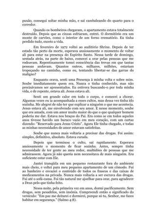 puxão, consegui soltar minha mão, e saí cambaleando do quarto para o
corredor.
Quando os bombeiros chegaram, o apartamento estava totalmente
destruído. Depois que as cinzas esfriaram, entrei. O dormitório era um
monte de carvões, como o interior de um forno crematório. Eu tinha
perdido tudo, exceto a vida.
Em fevereiro de 1972 voltei ao auditório Shrine. Depois de ter
estado tão perto da morte, esperava ansiosamente o momento de voltar
ali para estar na presença do Espírito Santo. Nessa tarde de domingo,
sentada atrás, na parte de baixo, comecei a orar pelas pessoas que me
rodeavam. Repentinamente tomei consciência das trevas em que tantas
pessoas andavam. Quantos outros, milhares, milhões, estariam
tropeçando no caminho, como eu, tentando libertar-se das garras do
maligno?
Enquanto orava, senti uma Presença à minha volta e sobre mim.
Soube imediatamente quem era. Nunca o tinha conhecido, mas não
precisávamos ser apresentados. Eu estivera buscando-o por toda minha
vida, e de repente, estava ali. Jesus estava ali.
Senti um grande calor em todo o corpo, e comecei a chorar.
Algumas vezes eu ia acompanhada a esses cultos, mas dessa vez tinha ido
sozinha. Me alegrei de não ter que explicar a ninguém o que me acontecia.
Jesus estava ali, me envolvendo com seu amor. E nesse momento, soube
que era amada, com um amor muito maior do que o que qualquer homem
poderia me dar. Estava nos braços do Pai. Era como se em todos aqueles
anos tivesse havido um buraco vazio em meu coração, com um cartaz
dizendo: "Reservado para Jesus Cristo". Agora Ele tinha chegado, e todas
as minhas necessidades de amor estavam satisfeitas.
Soube que nunca mais voltaria a precisar das drogas. Foi assim:
simples, definitivo, absoluto. Estava curada.
Depois que terminou o culto, saí rapidamente. Esperava
ansiosamente o momento de ficar sozinha. Antes, sempre tinha
necessidade de ter gente ao meu redor, multidões de pessoas que me
admirassem. Agora já não queria nem necessitava de mais ninguém. Era
suficiente estar com Ele.
Jantei tranqüila em um pequeno restaurante fora do ambiente
mais cheio, e voltei para meu pequeno apartamento de um cômodo. Fui
ao banheiro e esvaziei o conteúdo de todos os frascos e das caixas de
medicamentos na privada. Nunca mais voltaria a ser escrava das drogas.
Fui até o sofá-cama. Foi tão natural me ajoelhar para orar, para agradecer
a Deus pelo que tinha feito.
Nessa noite, pela primeira vez em anos, dormi pacificamente. Sem
drogas, sem pesadelos, sem insônia. Compreendi então o significado do
versículo: "Em paz me deitarei e dormirei, porque só tu, Senhor, me fazes
habitar em segurança." (Salmo 4:8).
 