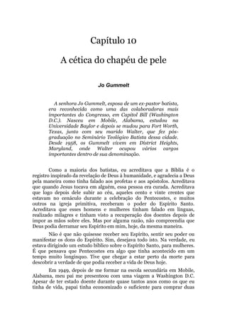 Capítulo 10
A cética do chapéu de pele
Jo Gummelt
A senhora Jo Gummelt, esposa de um ex-pastor batista,
era reconhecida como uma das colaboradoras mais
importantes do Congresso, em Capitol Bill (Washington
D.C.). Nasceu em Mobile, Alabama, estudou na
Universidade Baylor e depois se mudou para Fort Worth,
Texas, junto com seu marido Walter, que fez pós-
graduação no Seminário Teológico Batista dessa cidade.
Desde 1958, os Gummelt vivem em District Heights,
Maryland, onde Walter ocupou vários cargos
importantes dentro de sua denominação.
Como a maioria dos batistas, eu acreditava que a Bíblia é o
registro inspirado da revelação de Deus à humanidade, e agradecia a Deus
pela maneira como tinha falado aos profetas e aos apóstolos. Acreditava
que quando Jesus tocava em alguém, essa pessoa era curada. Acreditava
que logo depois dele subir ao céu, aqueles cento e vinte crentes que
estavam no cenáculo durante a celebração do Pentecostes, e muitos
outros na igreja primitiva, receberam o poder do Espírito Santo.
Acreditava que esses homens e mulheres tinham falado em línguas,
realizado milagres e tinham visto a recuperação dos doentes depois de
impor as mãos sobre eles. Mas por alguma razão, não compreendia que
Deus podia derramar seu Espírito em mim, hoje, da mesma maneira.
Não é que não quisesse receber seu Espírito, sentir seu poder ou
manifestar os dons do Espírito. Sim, desejava todo isto. Na verdade, eu
estava dirigindo um estudo bíblico sobre o Espírito Santo, para mulheres.
É que pensava que Pentecostes era algo que tinha acontecido em um
tempo muito longínquo. Tive que chegar a estar perto da morte para
descobrir a verdade de que podia receber a vida de Deus hoje.
Em 1949, depois de me formar na escola secundária em Mobile,
Alabama, meu pai me presenteou com uma viagem a Washington D.C.
Apesar de ter estado doente durante quase tantos anos como os que eu
tinha de vida, papai tinha economizado o suficiente para comprar duas
 