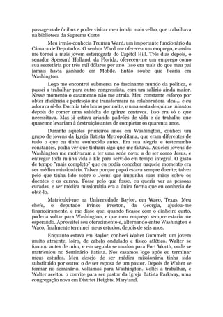 passagens de ônibus e poder visitar meu irmão mais velho, que trabalhava
na biblioteca da Suprema Corte.
Meu irmão conhecia Truman Ward, um importante funcionário da
Câmara de Deputados. O senhor Ward me ofereceu um emprego, e assim
me tornei a mais jovem estenografa do Capitol Hill. Três dias depois, o
senador Spessard Holland, da Florida, ofereceu-me um emprego como
sua secretária por três mil dólares por ano. Isso era mais do que meu pai
jamais havia ganhado em Mobile. Então soube que ficaria em
Washington.
Logo me encontrei submersa no fascinante mundo da política, e
passei a trabalhar para outro congressista, com um salário ainda maior.
Nesse momento o casamento não me atraía. Meu constante esforço por
obter eficiência e perfeição me transformara na colaboradora ideal... e eu
adorava sê-lo. Dormia três horas por noite, e uma sesta de quinze minutos
depois de comer uma salsicha de quinze centavos. Isso era só o que
necessitava. Mas já estava criando padrões de vida e de trabalho que
quase me levariam à destruição antes de completar os quarenta anos.
Durante aqueles primeiros anos em Washington, conheci um
grupo de jovens da Igreja Batista Metropolitana, que eram diferentes de
tudo o que eu tinha conhecido antes. Em sua alegria e testemunho
constantes, podia ver que tinham algo que me faltava. Aqueles jovens de
Washington me motivaram a ter uma sede nova: a de ser como Jesus, e
entregar toda minha vida a Ele para servi-lo em tempo integral. O gasto
de tempo "mais completo" que eu podia conceber naquele momento era
ser médica missionária. Talvez porque papai estava sempre doente; talvez
pelo que tinha lido sobre o Jesus que impunha suas mãos sobre os
doentes e os curava. Fosse pelo que fosse, eu queria ver as pessoas
curadas, e ser médica missionária era a única forma que eu conhecia de
obtê-lo.
Matriculei-me na Universidade Baylor, em Waco, Texas. Meu
chefe, o deputado Prince Preston, da Georgia, ajudou-me
financeiramente, e me disse que, quando ficasse com o dinheiro curto,
poderia voltar para Washington, e que meu emprego sempre estaria me
esperando. Aproveitei seu oferecimento e, alternando entre Washington e
Waco, finalmente terminei meus estudos, depois de seis anos.
Enquanto estava em Baylor, conheci Walter Gummelt, um jovem
muito atraente, loiro, de cabelo ondulado e físico atlético. Walter se
formou antes de mim, e em seguida se mudou para Fort Worth, onde se
matriculou no Seminário Batista. Nos casamos logo após eu terminar
meus estudos. Meu desejo de ser médica missionária tinha sido
substituído por outro: o de ser esposa de um pastor. Depois de Walter se
formar no seminário, voltamos para Washington. Voltei a trabalhar, e
Walter aceitou o convite para ser pastor da Igreja Batista Parkway, uma
congregação nova em District Heights, Maryland.
 