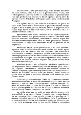 Imediatamente voltei para meu antigo estilo de vida: trabalhava
até horas incríveis, comia mal, e tudo o que empreendia, concluía com
perfeita precisão. Conservei minha boa saúde durante os primeiros anos.
Mas logo, gradualmente, as pressões de ser esposa de pastor, além das
incríveis pressões de trabalhar no Congresso, começaram a se fazer sentir.
Perdi peso.
Em algumas manhãs, me levantava mais exausta do que ao me
deitar. Sofri vários abortos espontâneos, e quando finalmente consegui
chegar ao final de uma gravidez, trabalhei até que o pequeno Gordon
nasceu. Logo depois de um breve recesso, voltei a trabalhar. Havia me
tornado viciada em trabalho.
Quando meu chefe perdeu a reeleição, Walter sugeriu que poderia
ser um sinal de Deus para que eu deixasse de trabalhar. Mas antes de ter
tempo de considerar seu conselho, ofereceram-me um dos cargos mais
importantes: um congressista do Texas me pediu que fosse sua assistente
administrativa, o cargo mais importante dentro do gabinete de um
congressista.
O emprego exigia alguém perfeccionista, e eu tinha ganhado a
reputação de ser exatamente isso: motivada, eficiente, leal. Aceitei o posto
e comecei com um trabalho que me desgastava sem misericórdia,
administrando o escritório, dirigindo o pessoal, escrevendo discursos e
fazendo pesquisas sobre leis até muito depois do horário de encerramento
do expediente. Noite após noite, me arrastava para casa, muito depois de
escurecer, e me sentava no banco do piano, com papéis ao meu redor:
trabalhava até a madrugada.
Continuei perdendo peso. Sofri outros três abortos espontâneos, e
me surgiram três úlceras hemorrágicas, características de quem trabalha
no Congresso, conseqüências inevitáveis dos conflitos internos do
gabinete e da perseguição dos empregados homens, que invejavam minha
posição. Eu trabalhava setenta horas por semana, dormia menos de
quatro horas por noite e continuava tentando estar presente na igreja
junto ao Walter.
Então começaram as dores de cabeça. As enxaquecas começavam
como uma dor surda na parte de trás e em uma lateral da cabeça. Quando
começava, a dor era como um fogo que me incendiava o cérebro. Era
como ter o crânio em um torno gigante que o apertava tão forte que
parecia que ia explodir. Junto com a dor vinham as náuseas, em ondas,
enquanto meu corpo se convulsionava em agonia.
O médico disse que eu sofria de uma "clássica enxaqueca de
personalidade", e me receitou drogas. Comecei a tomar grandes doses de
Darvon composto. Disseram-me que não causava vício, mas logo me dei
conta de que psicologicamente já tinha sido apanhada. À medida que as
enxaquecas se faziam mais e mais intensas e freqüentes, fui aumentando
a dose. Então, como se estivesse em uma comédia de horror, meu cabelo
 