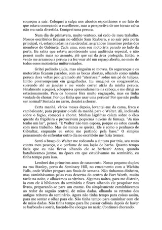 começou a cair. Coloquei a culpa nos abortos espontâneos e no fato de
que estava começando a envelhecer, mas a perspectiva de me tornar calva
não era nada divertida. Comprei uma peruca.
Num dia de primavera, muito ventoso, saí cedo de meu trabalho.
Nossos escritórios ficavam no edifício Sam Rayburn, e ao sair pela porta
principal, vi, estacionadas na rua circular, as grandes limusines pretas dos
membros do Gabinete. Cada uma, com seu motorista parado ao lado da
porta. Eu sabia que estava acontecendo uma audiência especial, e não
pensei muito mais no assunto, até que saí da área protegida. Então, o
vento me arrancou a peruca e a fez voar até um espaço aberto, no meio de
todos esses motoristas uniformizados.
Gritei pedindo ajuda, mas ninguém se moveu. Os seguranças e os
motoristas ficaram parados, com as bocas abertas, olhando como minha
peruca dava voltas pelo gramado até "aterrissar" sobre um pé de tulipas.
Então prorromperam em gargalhadas. Eu imaginei os congressistas,
correndo até as janelas e me vendo correr atrás da minha peruca.
Finalmente a peguei, coloquei-a apressadamente na cabeça, e me dirigi ao
estacionamento. Para os homens fôra muito engraçado, mas eu tinha
vontade de chorar. Por que tinha que usar uma peruca? Por que não podia
ser normal? Sentada no carro, desatei a chorar.
Certa manhã, vários meses depois, levantei-me da cama, fraca e
cambaleante, para preparar o café da manhã para o Walter. Ali, inclinada
sobre o fogão, comecei a chorar. Minhas lágrimas caíam sobre o óleo
quente da frigideira e provocavam pequenas nuvens de fumaça. "Já não
tenho um lar", pensei. "E Walter não tem esposa, porque eu estou casada
com meu trabalho. Mas ele nunca se queixa. Ele é como o penhasco de
Gibraltar, enquanto eu estou me partindo pela base." O simples
pensamento de enfrentar outro dia no escritório me fazia tremer.
Senti o braço do Walter me rodeando a cintura por trás, seu rosto
contra meu pescoço, e o perfume de sua loção de barba. Quanto tempo
fazia que eu não ficava olhando ele se barbear? Antes, quando
batalhávamos juntos, na época em que estudávamos no seminário, eu
tinha tempo para isso.
Lembrei dos primeiros anos de casamento. Nosso pequeno duplex
na rua Stanley, perto do Seminary Hill, no cruzamento com a Wichita
Falls, onde Walter pregava aos finais de semana. Não tínhamos dinheiro,
mas caminhávamos pelas ruas desertas do centro de Fort Worth, muito
tarde na noite, e olhávamos as vitrines. Algumas noites, para me distrair,
ia com ele à biblioteca do seminário e ficava olhando ele pesquisar nos
livros, preparando-se para um exame. Ou simplesmente caminhávamos
ao redor do saguão central, de mãos dadas, olhando os retratos dos
antigos reitores do seminário. Agora não tinha tempo para coisas assim,
para me sentar e olhar para ele. Não tinha tempo para caminhar com ele
de mãos dadas. Não tinha tempo para lhe passar colônia depois de haver
se barbeado e sorrir, fazendo-lhe cócegas no nariz. Continuei chorando.
 