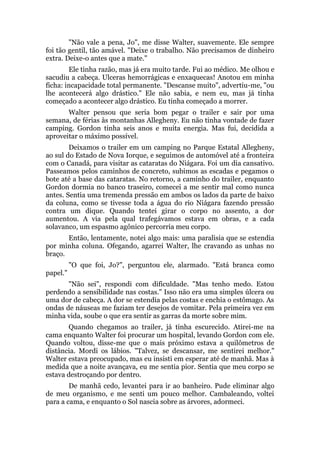 "Não vale a pena, Jo", me disse Walter, suavemente. Ele sempre
foi tão gentil, tão amável. "Deixe o trabalho. Não precisamos de dinheiro
extra. Deixe-o antes que a mate."
Ele tinha razão, mas já era muito tarde. Fui ao médico. Me olhou e
sacudiu a cabeça. Ulceras hemorrágicas e enxaquecas! Anotou em minha
ficha: incapacidade total permanente. "Descanse muito", advertiu-me, "ou
lhe acontecerá algo drástico." Ele não sabia, e nem eu, mas já tinha
começado a acontecer algo drástico. Eu tinha começado a morrer.
Walter pensou que seria bom pegar o trailer e sair por uma
semana, de férias às montanhas Allegheny. Eu não tinha vontade de fazer
camping. Gordon tinha seis anos e muita energia. Mas fui, decidida a
aproveitar o máximo possível.
Deixamos o trailer em um camping no Parque Estatal Allegheny,
ao sul do Estado de Nova Iorque, e seguimos de automóvel até a fronteira
com o Canadá, para visitar as cataratas do Niágara. Foi um dia cansativo.
Passeamos pelos caminhos de concreto, subimos as escadas e pegamos o
bote até a base das cataratas. No retorno, a caminho do trailer, enquanto
Gordon dormia no banco traseiro, comecei a me sentir mal como nunca
antes. Sentia uma tremenda pressão em ambos os lados da parte de baixo
da coluna, como se tivesse toda a água do rio Niágara fazendo pressão
contra um dique. Quando tentei girar o corpo no assento, a dor
aumentou. A via pela qual trafegávamos estava em obras, e a cada
solavanco, um espasmo agônico percorria meu corpo.
Então, lentamente, notei algo mais: uma paralisia que se estendia
por minha coluna. Ofegando, agarrei Walter, lhe cravando as unhas no
braço.
"O que foi, Jo?", perguntou ele, alarmado. "Está branca como
papel."
"Não sei", respondi com dificuldade. "Mas tenho medo. Estou
perdendo a sensibilidade nas costas." Isso não era uma simples úlcera ou
uma dor de cabeça. A dor se estendia pelas costas e enchia o estômago. As
ondas de náuseas me faziam ter desejos de vomitar. Pela primeira vez em
minha vida, soube o que era sentir as garras da morte sobre mim.
Quando chegamos ao trailer, já tinha escurecido. Atirei-me na
cama enquanto Walter foi procurar um hospital, levando Gordon com ele.
Quando voltou, disse-me que o mais próximo estava a quilômetros de
distância. Mordi os lábios. "Talvez, se descansar, me sentirei melhor."
Walter estava preocupado, mas eu insisti em esperar até de manhã. Mas à
medida que a noite avançava, eu me sentia pior. Sentia que meu corpo se
estava destroçando por dentro.
De manhã cedo, levantei para ir ao banheiro. Pude eliminar algo
de meu organismo, e me senti um pouco melhor. Cambaleando, voltei
para a cama, e enquanto o Sol nascia sobre as árvores, adormeci.
 