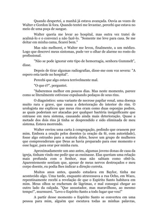 Quando despertei, a manhã já estava avançada. Ouvia as vozes de
Walter e Gordon lá fora. Quando tentei me levantar, percebi que estava no
meio de uma poça de sangue.
Walter queria me levar ao hospital, mas outra vez tratei de
acalmá-lo e o convenci a não fazê-lo. "Somente me leve para casa. Se me
deitar em minha cama, ficarei bem."
Mas não melhorei, e Walter me levou, finalmente, a um médico.
Logo que descrevi meus sintomas, pude ver o olhar de alarme no rosto do
profissional.
"Não se pode ignorar este tipo de hemorragia, senhora Gummelt",
disse.
Depois de tirar algumas radiografias, disse-me com voz severa: "A
espero esta tarde no hospital".
Percebi que algo estava terrivelmente mal.
"O que é?", perguntei.
"Saberemos melhor em poucos dias. Mas neste momento, parece
como se literalmente estivesse expulsando pedaços de seus rins.
O diagnóstico: uma variante de necrose papilar renal, uma doença
muito rara e grave, que causa a deterioração do interior do rim. O
urologista me explicou que meus rins eram como duas esponjas podres,
as quais poderiam ser atacadas por qualquer bactéria insignificante que
entrasse em meu sistema, causando ainda mais deterioração. Quase a
metade dos dois rins já tinha se desprendido e sido eliminada de meu
sistema. Estava morrendo.
Walter enviou uma carta à congregação, pedindo que orassem por
mim. Embora a oração pelos doentes (a oração da fé, com autoridade),
fosse algo estranho para a maioria deles, houve um grupo de mulheres
que compreenderam que Deus as havia preparado para esse momento e
esse lugar, para orar por minha cura.
Aproximadamente um ano antes, algumas jovens donas de casa da
igreja, tinham vindo me pedir que as ensinasse. Elas queriam uma relação
mais profunda com o Senhor, mas não sabiam como obtê-la.
Aparentemente sentiam que, apesar de meus nervos destroçados e meu
corpo doente, eu podia lhes indicar a direção correta.
Muitos anos antes, quando estudava em Baylor, tinha me
acontecido algo. Uma tarde, enquanto atravessava a rua Ocho, em Waco,
repentinamente recebi a revelação de que o Espírito Santo habitava em
mim. Meus olhos se encheram de lágrimas, e mal consegui chegar ao
outro lado da calçada. "Que assustador, mas maravilhoso, ao mesmo
tempo!", murmurei. "Levo o Espírito Santo a todo lugar que vou!"
A partir desse momento o Espírito Santo se converteu em uma
pessoa para mim, alguém que escutava todas as minhas palavras,
 