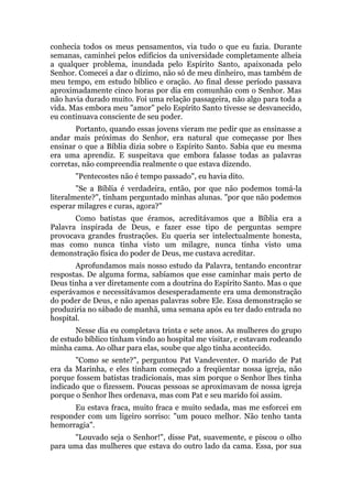 conhecia todos os meus pensamentos, via tudo o que eu fazia. Durante
semanas, caminhei pelos edifícios da universidade completamente alheia
a qualquer problema, inundada pelo Espírito Santo, apaixonada pelo
Senhor. Comecei a dar o dízimo, não só de meu dinheiro, mas também de
meu tempo, em estudo bíblico e oração. Ao final desse período passava
aproximadamente cinco horas por dia em comunhão com o Senhor. Mas
não havia durado muito. Foi uma relação passageira, não algo para toda a
vida. Mas embora meu "amor" pelo Espírito Santo tivesse se desvanecido,
eu continuava consciente de seu poder.
Portanto, quando essas jovens vieram me pedir que as ensinasse a
andar mais próximas do Senhor, era natural que começasse por lhes
ensinar o que a Bíblia dizia sobre o Espírito Santo. Sabia que eu mesma
era uma aprendiz. E suspeitava que embora falasse todas as palavras
corretas, não compreendia realmente o que estava dizendo.
"Pentecostes não é tempo passado", eu havia dito.
"Se a Bíblia é verdadeira, então, por que não podemos tomá-la
literalmente?", tinham perguntado minhas alunas. "por que não podemos
esperar milagres e curas, agora?"
Como batistas que éramos, acreditávamos que a Bíblia era a
Palavra inspirada de Deus, e fazer esse tipo de perguntas sempre
provocava grandes frustrações. Eu queria ser intelectualmente honesta,
mas como nunca tinha visto um milagre, nunca tinha visto uma
demonstração física do poder de Deus, me custava acreditar.
Aprofundamos mais nosso estudo da Palavra, tentando encontrar
respostas. De alguma forma, sabíamos que esse caminhar mais perto de
Deus tinha a ver diretamente com a doutrina do Espírito Santo. Mas o que
esperávamos e necessitávamos desesperadamente era uma demonstração
do poder de Deus, e não apenas palavras sobre Ele. Essa demonstração se
produziria no sábado de manhã, uma semana após eu ter dado entrada no
hospital.
Nesse dia eu completava trinta e sete anos. As mulheres do grupo
de estudo bíblico tinham vindo ao hospital me visitar, e estavam rodeando
minha cama. Ao olhar para elas, soube que algo tinha acontecido.
"Como se sente?", perguntou Pat Vandeventer. O marido de Pat
era da Marinha, e eles tinham começado a freqüentar nossa igreja, não
porque fossem batistas tradicionais, mas sim porque o Senhor lhes tinha
indicado que o fizessem. Poucas pessoas se aproximavam de nossa igreja
porque o Senhor lhes ordenava, mas com Pat e seu marido foi assim.
Eu estava fraca, muito fraca e muito sedada, mas me esforcei em
responder com um ligeiro sorriso: "um pouco melhor. Não tenho tanta
hemorragia".
"Louvado seja o Senhor!", disse Pat, suavemente, e piscou o olho
para uma das mulheres que estava do outro lado da cama. Essa, por sua
 