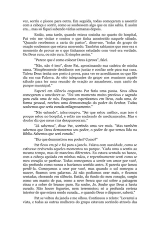 vez, sorriu e piscou para outra. Em seguida, todas começaram a assentir
com a cabeça e sorrir, como se soubessem algo que eu não sabia. E assim
era... mas só fiquei sabendo várias semanas depois.
Então, uma tarde, quando estava sozinha no quarto do hospital,
Pat veio me visitar e contou o que tinha acontecido naquele sábado.
"Quando recebemos a carta do pastor", disse-me, "todas do grupo de
oração soubemos que estava morrendo. Também sabíamos que esse era o
momento de provar se o que tínhamos estudado com você era verdade.
Ou Deus cura, ou não cura. É simples assim."
"Parece que é como colocar Deus à prova", falei.
"Não, não é isso", disse Pat, aproximando sua cadeira de minha
cama. "Simplesmente decidimos nos juntar e confiar nele para sua cura.
Talvez Deus tenha nos posto à prova, para ver se acreditamos no que Ele
diz em sua Palavra. As oito integrantes do grupo nos reunimos aquele
sábado para ter uma reunião de oração ao amanhecer, num canto do
parque municipal."
Esperei em silêncio enquanto Pat fazia uma pausa. Seus olhos
começaram a umedecer-se. "Foi um momento muito precioso e sagrado
para cada uma de nós. Enquanto esperávamos em Deus, cada uma, de
forma pessoal, recebeu uma demonstração do poder do Senhor. Todas
soubemos que seria curada milagrosamente."
"Não entendo", interrompi-a. "Sei que estou melhor, mas isso é
porque estou no hospital, e estão me enchendo de medicamentos. Mas o
doutor diz que meus rins desapareceram."
"Já sabemos", disse Pat, sorrindo uma vez mais. "Mas também
sabemos que Deus demonstrou seu poder, o poder de que temos lido na
Bíblia. Sabemos que será curada."
"Diz que demonstrou seu poder? Como?"
Pat ficou em pé e foi para a janela. Falava com suavidade, como se
estivesse revivendo aqueles momentos no parque. "Cada uma o sentiu ao
mesmo tempo, mas de maneiras diferentes. Eu estava sentada no banco,
com a cabeça apoiada em minhas mãos, e repentinamente senti como se
meu coração se partisse. Todas começamos a sentir um amor por você,
tão profundo como nunca o havíamos sentido antes. E parecia que íamos
perdê-la. Começamos a orar por você, mas quando o sol começou a
nascer, ficamos sem palavras. Já não podíamos orar mais, e ficamos
sentadas, chorando em silêncio. Então, do fundo do meu coração, surgiu
como um manto de paz, como a neve fresca que cai sobre a paisagem
cinza e a cobre de branco puro. Eu soube, Jo. Soube que Deus a havia
curado. Não houve foguetes, nem terremotos; só a profunda certeza
interior de que estava sendo curada... e quando Deus o dispuser, saberá."
Pat se voltou da janela e me olhou. Continuou o relato: "Levantei a
vista, e todas as outras mulheres do grupo estavam sorrindo através das
 