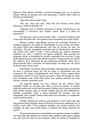 lágrimas. Elas tinham recebido a mesma mensagem que eu, ao mesmo
tempo. Saímos do parque com essa segurança, e depois disso todas as
dúvidas se dissiparam."
"Mas não estou curada", falei.
"Oh, sim, claro que está", disse Pat com firmeza. Seus olhos
faiscavam, cheios de decisão e fé.
"Sabemos que os médicos disseram ao pastor Gummelt que sua
enfermidade é incurável; mas lembre, nosso Deus é o Deus do
impossível."
Eu sabia que estava muito doente. Mas... incurável? Esqueci todo
o resto que Pat havia dito. Essa palavra ficou ressoando em minha mente.
Muitos, muitos especialistas vieram me examinar durante as
semanas seguintes. Na região de Washington, eu era a única, até então,
em quem tinha sido diagnosticado esse tipo de doença de rins, em
particular. Um dos urologistas comentou que na Suécia havia sido feito
um estudo com cento e vinte e cinco pessoas que tinham sintomas
similares aos meus e estavam em iguais condições. Mas quando lhe
perguntei sobre os resultados do estudo, respondeu com evasivas. O que
pude deduzir foi que todas elas tinham morrido. O único alento que recebi
dos médicos foi a esperança de que pudessem estabilizar meus rins e
possivelmente deter o processo de deterioração. Eu sabia que não havia
medicina capaz de me curar.
Finalmente, me deram alta do hospital, recomendando que ficasse
de doze a quatorze horas por dia na cama. A advertência não era
necessária. Eu estava completamente sem forças. Antes sempre tinha
conseguido extrair de mim mesma um pouco mais de energia ou força
para completar uma tarefa. Mas dessa vez, quando procurei em meu
interior, somente encontrei vazio.
Na segunda manhã em casa, esperei até que Walter fosse
trabalhar. Então me levantei para abrir a janela do quarto. A simples
tarefa de andar até o outro lado do quarto e tentar abrir a janela consumiu
toda minha energia, como se tivesse andado mais de três quilômetros.
Desabei novamente sobre a cama, ofegando de cansaço, sem ter
conseguido abrir a janela. Podia sentir meus rins inchados, se esmagando
contra minhas costas.
Minhas energias de reserva, esse pequeno "extra" que evita que
uma pessoa morra quando chega ao final de suas forças, esgotaram-se. O
médico havia dito: "Uma pequena bactéria, que possa contrair, por
exemplo, de água não muita limpa, a colocará em perigo iminente de
morte".
Havia outras pressões acumulando-se ao mesmo tempo. O médico
me havia dito que quando me sentisse bem, poderia voltar para a igreja,
mas não mais de uma vez por semana. Antes de entrar no hospital eu
 