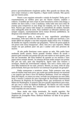 pesava aproximadamente cinqüenta quilos. Mas quando me deram alta,
meu corpo começou a reter líquidos, e fiquei muito inchada. Não queria
que me vissem assim.
Passei o ano seguinte entrando e saindo do hospital. Tinha que ir
constantemente ao médico para que me fizesse exames, análises e
cultivos. À medida que meu corpo se auto-imunizava contra uma droga, o
médico me dava outra, e com a mudança, vinha toda uma nova série de
exames para comprovar se essa droga me mataria, em vez de me fazer
bem. Parecia que estava todo tempo no consultório do médico, fazendo
uma radiografia atrás da outra. Para combater as infecções internas que
sempre surgiam, constantemente devia tomar diversos antibióticos. As
despesas com remédios subiam sem parar.
Preparar-se para a morte é uma experiência psicológica
aterradora. Todo meu estilo de vida mudou. Eu sabia que morreria, e era
muito difícil me adaptar a esse fato enquanto ainda estava viva. O médico
da família me sugeriu consultar um psiquiatra. "Talvez ele possa ajudá-la
um pouco com essas enxaquecas", disse. Isso era o que esperava. Minha
oração era que pudesse jazer em paz e acabar com esse processo de
morrer.
Já não podia funcionar como esposa ou mãe. Não podia fazer
nenhuma tarefa caseira. Ouvia quando Gordon voltava da escola e
passava pelo corredor nas pontas dos pés sem entrar no meu quarto, para
não me incomodar. Me fazia lembrar de quando eu era menina e meu
papai estava sempre doente. As crianças deviam andar sempre nas pontas
dos pés em casa, para não despertá-lo. Agora tudo isso tornava a
acontecer. Sentia-me terrivelmente culpada. Isso será a única coisa que
meu filho lembrará de sua mãe, pensava. Doente, na cama, atrás de uma
porta fechada. Será que esse horror vai continuar de geração em geração?
Então começaram a acontecer coisas. Tudo começou com uma
carta de minha irmã mais nova, que soube que minha doença era terminal
e me sugeriu que lesse o livro de Kathryn Kuhlman, Creio em milagres.
Dois dias depois, eu estava na cama, ouvindo um programa em uma rádio
local, e escutei o anúncio de uma convenção da Associação Internacional
de Homens de Negócios do Evangelho Pleno, que aconteceria no Hotel
Hilton de Washington. O anúncio não teve grande importância para mim,
até que ouvi o nome de Kathryn Kuhlman. Ela falaria em uma reunião
vespertina da convenção. Era estranho que escutasse esse nome duas
vezes seguidas em uma semana.
Deus ainda não tinha terminado. Na manhã seguinte, Pat
Vandeventer veio me ver. "Jo, vamos à Convenção de Homens de
Negócios do Evangelho Pleno. Kathryn Kuhlman vai falar lá na quinta-
feira à tarde."
 