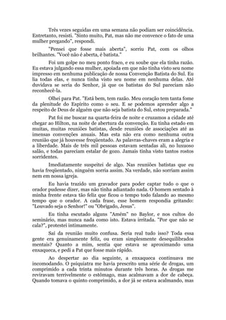 Três vezes seguidas em uma semana não podiam ser coincidência.
Entretanto, resisti. "Sinto muito, Pat, mas não me convence o fato de uma
mulher pregando", respondi.
"Pensei que fosse mais aberta", sorriu Pat, com os olhos
brilhantes. "Você não é aberta, é batista."
Foi um golpe no meu ponto fraco, e eu soube que ela tinha razão.
Eu estava julgando essa mulher, apoiada em que não tinha visto seu nome
impresso em nenhuma publicação de nossa Convenção Batista do Sul. Eu
lia todas elas, e nunca tinha visto seu nome em nenhuma delas. Até
duvidava se seria do Senhor, já que os batistas do Sul pareciam não
reconhecê-la.
Olhei para Pat. "Está bem, tem razão. Meu coração tem tanta fome
da plenitude do Espírito como o seu. E se podemos aprender algo a
respeito de Deus de alguém que não seja batista do Sul, estou preparada."
Pat foi me buscar na quarta-feira de noite e cruzamos a cidade até
chegar ao Hilton, na noite de abertura da convenção. Eu tinha estado em
muitas, muitas reuniões batistas, desde reuniões de associações até as
imensas convenções anuais. Mas esta não era como nenhuma outra
reunião que já houvesse freqüentado. As palavras-chaves eram a alegria e
a liberdade. Mais de três mil pessoas estavam sentadas ali, no luxuoso
salão, e todas pareciam estalar de gozo. Jamais tinha visto tantos rostos
sorridentes.
Imediatamente suspeitei de algo. Nas reuniões batistas que eu
havia freqüentado, ninguém sorria assim. Na verdade, não sorriam assim
nem em nossa igreja.
Eu havia trazido um gravador para poder captar tudo o que o
orador pudesse dizer, mas não tinha adiantado nada. O homem sentado à
minha frente estava tão feliz que ficou o tempo todo falando ao mesmo
tempo que o orador. A cada frase, esse homem respondia gritando:
"Louvado seja o Senhor!" ou "Obrigado, Jesus".
Eu tinha escutado alguns "Amém" no Baylor, e nos cultos do
seminário, mas nunca nada como isto. Estava irritada. "Por que não se
cala?", protestei intimamente.
Saí da reunião muito confusa. Seria real tudo isso? Toda essa
gente era genuinamente feliz, ou eram simplesmente desequilibrados
mentais? Quanto a mim, sentia que estava se aproximando uma
enxaqueca, e pedi a Pat que fosse mais rápido.
Ao despertar ao dia seguinte, a enxaqueca continuava me
incomodando. O psiquiatra me havia prescrito uma série de drogas, um
comprimido a cada trinta minutos durante três horas. As drogas me
reviravam terrivelmente o estômago, mas acalmavam a dor de cabeça.
Quando tomava o quinto comprimido, a dor já se estava acalmando, mas
 