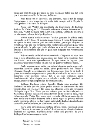 tinha que ficar de cama por causa de meu estômago. Sabia que Pat teria
que ir sozinha à reunião de Kathryn Kuhlman.
Mas dessa vez foi diferente. Era estranho, mas a dor de cabeça
desapareceu, e meu corpo parecia mais forte do que antes. Depois de
tudo, poderia ir ao culto de milagres.
Nesse ano Walter era presidente da Conferência de Pastores
Batistas de Washington D.C. Nesse dia teriam um almoço. Pouco antes do
meio-dia, Walter me ligou para saber como estava. Contei-lhe que Pat e
eu iríamos ao culto de Katrhyn Kuhlman.
Walter sorriu maliciosamente. "Vários pastores da cidade estão
pensando em ir", disse. "A maioria são curiosos, e é capaz de levantarem
as lapelas de seus casacos para esconder o rosto, para que ninguém os
reconheça." Eu não tive coragem de lhe contar que acabara de pegar meu
grande chapéu de pele, que podia abaixar as abas até me cobrirem as
orelhas, e que pensava em usá-lo, para que ninguém me reconhecesse
também.
Foi uma tarde verdadeiramente estranha. Chegamos ao hotel uma
hora e meia atrasadas, mas encontramos um lugar para estacionar bem
em frente... sem nos apercebermos de que todos os lugares para
estacionar estavam ocupados em um raio de quatro quadras ao redor.
Aceleramos rumo ao salão, que estava lotado de gente, esperando
encontrar assentos perto da saída, onde pudéssemos nos sentar e
observar. Quando já pensávamos que teríamos que ficar de pé junto à
porta, duas senhoras que estavam perto da primeira fila se levantaram e
deixaram seus assentos vazios. Pat e eu nos sentamos quase
imediatamente. Meu chapéu estava enfiado o mais baixo possível na
cabeça. Mal conseguia espiar algo de debaixo da aba.
Kathryn Kuhlman estava falando. Havia uma quietude tão
dinâmica na sala que eu quase podia escutar os batimentos de meu
coração. Sua voz era suave, tão suave que algumas vezes não conseguia
distinguir o que dizia. Tinha que me esforçar para escutar cada palavra.
Não estava dizendo nada novo nem diferente. Tudo o que ela dizia, eu já
tinha escutado Walter dizer umas cem vezes do púlpito de nossa igreja.
Mas havia um espírito diferente nela e nesse lugar. As pessoas tinham
vindo esperando algo, e ela falava com autoridade. Embora isso tenha me
comovido profundamente, eu continuava sendo cética.
Havia uma garotinha cega sentada atrás de mim, e comecei a orar
por ela. "Senhor, toque essa garotinha." Senti que meus olhos fechados se
enchiam de lágrimas. Repentinamente todos nos pusemos de pé e
Kathryn Kuhlman começou a cantar:
Senhor, eu recebo.
Senhor, eu recebo.
 