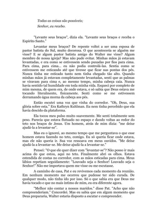 Todas as coisas são possíveis;
Senhor, eu recebo.
"Levante seus braços", dizia ela. "Levante seus braços e receba o
Espírito Santo."
Levantar meus braços? De repente voltei a ser uma esposa de
pastor batista do Sul, muito decorosa. O que aconteceria se alguém me
visse? E se algum pastor batista amigo do Walter me visse? Algum
membro de nossa igreja? Mas não pude evitar. Minhas mãos já estavam
levantadas, e era como se estivessem sendo puxadas por fios para cima.
Para cima, para cima... eu não podia controlá-las. Sentia como se
estivessem me esticando até que tivesse que ficar nas pontas dos pés.
Nunca tinha me esticado tanto nem tinha chegado tão alto. Quando
minhas mãos já estavam completamente levantadas, senti que as palmas
se viravam para cima e, ao mesmo tempo, minha cabeça caía. Nunca
havia sentido tal humildade em toda minha vida. Esqueci por completo de
mim mesma, de quem era, de onde estava, e só sabia que Deus estava me
tocando literalmente, fisicamente. Senti como se me estivessem
derramando água morna da cabeça aos pés.
Então escutei uma voz que vinha do corredor. "Oh, Deus, sua
glória sobre esta." Era Kathryn Kuhlman. Eu nem tinha percebido que ela
havia descido da plataforma.
Ela tocou meu pulso muito suavemente. Me senti totalmente sem
peso. Parecia que estava flutuado no espaço e dando voltas ao redor do
teto nos braços de Jesus. Um homem, atrás de mim dizia: "me deixe
ajudá-la a levantar-se".
Mas eu o ignorei, ao mesmo tempo que me perguntava o que esse
homem estava fazendo no teto, comigo. Eu só queria ficar onde estava,
mas ele não queria ir. Sua voz ressoava em meus ouvidos. "Me deixe
ajudá-la a levantar-se. Me deixe ajudá-la a levantar-se."
Pensei: "O que ele quer dizer com "levantar-se"? Não posso ir mais
acima do que estou, aqui no teto. Finalmente abri os olhos. Estava
estendida de costas no corredor, com as mãos esticadas para cima. Meus
lábios repetiam seguidamente: "Louvado seja o Senhor! Louvado seja o
Senhor!" Não me importava quem me visse ou me escutasse.
A caminho de casa, Pat e eu revivemos cada momento da reunião.
Em nenhum momento me ocorreu que pudesse ter sido curada. De
qualquer modo, não tinha ido por isso. Só o que sabia era que Deus me
havia tocado e que no mais íntimo de mim, eu era diferente agora.
"Melhor não contar a nossos maridos." disse Pat. "Acho que não
compreenderiam." Concordei. Mas eu sabia que em algum momento que
Deus prepararia, Walter estaria disposto a escutar e compreender.
 