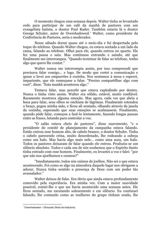 O momento chegou uma semana depois. Walter tinha se levantado
cedo para participar de um café da manhã de pastores com um
evangelista batista, o doutor Paul Rader. Também estaria lá o doutor
George Schuler, autor de Overshadowed.* Walter, como presidente da
Conferência de Pastores, seria o moderador.
Nesse sábado dormi quase até o meio-dia e fui despertada pelo
toque do telefone. Quando Walter chegou, eu estava sentada a um lado da
cama, falando ao telefone. Olhei para ele, quando entrou no quarto. Ele
fez uma pausa e saiu. Mas continuou entrando e saindo, até que
finalmente me interrompeu. "Quando terminar de falar ao telefone, tenho
algo que quero lhe contar."
Walter nunca me interrompia assim, por isso compreendi que
precisava falar comigo... e logo. De modo que cortei a comunicação e
quase o levei aos empurrões à cozinha. Nos sentamos à mesa e esperei,
impaciente, que ele começasse a falar. "Preciso compartilhar algo com
você", disse. "Esta manhã aconteceu algo."
Tentava falar, mas percebi que estava explodindo por dentro.
Nunca o tinha visto assim. Walter era sólido, estável, muito confiável.
Raramente mostrava alguma emoção. Mas agora, cada vez que abria a
boca para falar, seus olhos se enchiam de lágrimas. Finalmente estendeu
o braço, pegou minha mão, e ficou ali sentado, olhando através da janela
da cozinha, esperando que suas emoções se acalmassem. Finalmente,
quando pôde falar, começou a fazê-lo lentamente, fazendo longas pausas
entre as frases, lutando para controlar a voz.
"O salão estava cheio de pastores", disse suavemente, "e o
presidente do comitê de planejamento da campanha estava falando.
Então entrou esse homem alto, de cabelo branco, o doutor Schuler. Tinha
o cabelo parecendo crina, muito desordenado, lhe rodeando a cabeça
como um halo. Mas havia algo mais nele... como uma aura, um halo.
Todos os pastores deixaram de falar quando ele entrou. Produziu-se um
silêncio absoluto. Todos e cada um de nós soubemos que o Espírito Santo
tinha entrado com esse homem. Finalmente, eu levantei a voz e falei: "por
que não nos ajoelhamos e oramos?"
"Imediatamente, todos nós caímos de joelhos. Não sei o que estava
acontecendo. Foi como se algo na atmosfera daquele lugar nos obrigasse a
adorar. Nunca tinha sentido a presença de Deus com um poder tão
avassalador."
Walter deixou de falar. Era óbvio que ainda estava profundamente
comovido pela experiência. Era minha vez. Com a maior suavidade
possível, contei-lhe o que me havia acontecido uma semana antes. Ele
ficou sentado, me escutando solenemente e em silêncio. Eu continuei
falando, lhe contando como as mulheres do grupo tinham orado, lhe
*
Overshadowed – Ofuscado (Nota da tradutora).
 