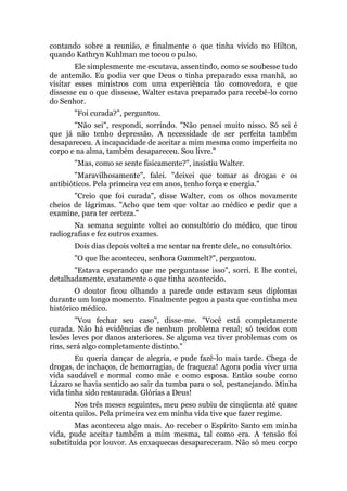 contando sobre a reunião, e finalmente o que tinha vivido no Hilton,
quando Kathryn Kuhlman me tocou o pulso.
Ele simplesmente me escutava, assentindo, como se soubesse tudo
de antemão. Eu podia ver que Deus o tinha preparado essa manhã, ao
visitar esses ministros com uma experiência tão comovedora, e que
dissesse eu o que dissesse, Walter estava preparado para recebê-lo como
do Senhor.
"Foi curada?", perguntou.
"Não sei", respondi, sorrindo. "Não pensei muito nisso. Só sei é
que já não tenho depressão. A necessidade de ser perfeita também
desapareceu. A incapacidade de aceitar a mim mesma como imperfeita no
corpo e na alma, também desapareceu. Sou livre."
"Mas, como se sente fisicamente?", insistiu Walter.
"Maravilhosamente", falei. "deixei que tomar as drogas e os
antibióticos. Pela primeira vez em anos, tenho força e energia."
"Creio que foi curada", disse Walter, com os olhos novamente
cheios de lágrimas. "Acho que tem que voltar ao médico e pedir que a
examine, para ter certeza."
Na semana seguinte voltei ao consultório do médico, que tirou
radiografias e fez outros exames.
Dois dias depois voltei a me sentar na frente dele, no consultório.
"O que lhe aconteceu, senhora Gummelt?", perguntou.
"Estava esperando que me perguntasse isso", sorri. E lhe contei,
detalhadamente, exatamente o que tinha acontecido.
O doutor ficou olhando a parede onde estavam seus diplomas
durante um longo momento. Finalmente pegou a pasta que continha meu
histórico médico.
"Vou fechar seu caso", disse-me. "Você está completamente
curada. Não há evidências de nenhum problema renal; só tecidos com
lesões leves por danos anteriores. Se alguma vez tiver problemas com os
rins, será algo completamente distinto."
Eu queria dançar de alegria, e pude fazê-lo mais tarde. Chega de
drogas, de inchaços, de hemorragias, de fraqueza! Agora podia viver uma
vida saudável e normal como mãe e como esposa. Então soube como
Lázaro se havia sentido ao sair da tumba para o sol, pestanejando. Minha
vida tinha sido restaurada. Glórias a Deus!
Nos três meses seguintes, meu peso subiu de cinqüenta até quase
oitenta quilos. Pela primeira vez em minha vida tive que fazer regime.
Mas aconteceu algo mais. Ao receber o Espírito Santo em minha
vida, pude aceitar também a mim mesma, tal como era. A tensão foi
substituída por louvor. As enxaquecas desapareceram. Não só meu corpo
 