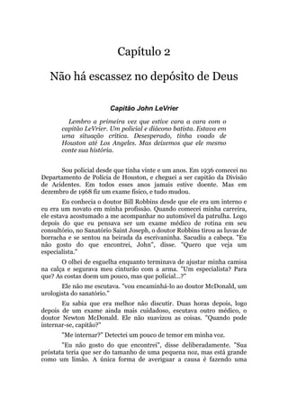 Capítulo 2
Não há escassez no depósito de Deus
Capitão John LeVrier
Lembro a primeira vez que estive cara a cara com o
capitão LeVrier. Um policial e diácono batista. Estava em
uma situação crítica. Desesperado, tinha voado de
Houston até Los Angeles. Mas deixemos que ele mesmo
conte sua história.
Sou policial desde que tinha vinte e um anos. Em 1936 comecei no
Departamento de Polícia de Houston, e cheguei a ser capitão da Divisão
de Acidentes. Em todos esses anos jamais estive doente. Mas em
dezembro de 1968 fiz um exame físico, e tudo mudou.
Eu conhecia o doutor Bill Robbins desde que ele era um interno e
eu era um novato em minha profissão. Quando comecei minha carreira,
ele estava acostumado a me acompanhar no automóvel da patrulha. Logo
depois do que eu pensava ser um exame médico de rotina em seu
consultório, no Sanatório Saint Joseph, o doutor Robbins tirou as luvas de
borracha e se sentou na beirada da escrivaninha. Sacudiu a cabeça. "Eu
não gosto do que encontrei, John", disse. "Quero que veja um
especialista."
O olhei de esguelha enquanto terminava de ajustar minha camisa
na calça e segurava meu cinturão com a arma. "Um especialista? Para
que? As costas doem um pouco, mas que policial...?"
Ele não me escutava. "vou encaminhá-lo ao doutor McDonald, um
urologista do sanatório."
Eu sabia que era melhor não discutir. Duas horas depois, logo
depois de um exame ainda mais cuidadoso, escutava outro médico, o
doutor Newton McDonald. Ele não suavizou as coisas. "Quando pode
internar-se, capitão?"
"Me internar?" Detectei um pouco de temor em minha voz.
"Eu não gosto do que encontrei", disse deliberadamente. "Sua
próstata teria que ser do tamanho de uma pequena noz, mas está grande
como um limão. A única forma de averiguar a causa é fazendo uma
 