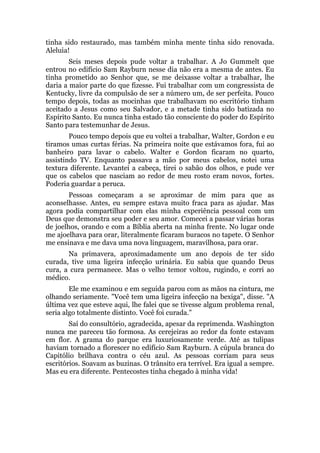 tinha sido restaurado, mas também minha mente tinha sido renovada.
Aleluia!
Seis meses depois pude voltar a trabalhar. A Jo Gummelt que
entrou no edifício Sam Rayburn nesse dia não era a mesma de antes. Eu
tinha prometido ao Senhor que, se me deixasse voltar a trabalhar, lhe
daria a maior parte do que fizesse. Fui trabalhar com um congressista de
Kentucky, livre da compulsão de ser a número um, de ser perfeita. Pouco
tempo depois, todas as mocinhas que trabalhavam no escritório tinham
aceitado a Jesus como seu Salvador, e a metade tinha sido batizada no
Espírito Santo. Eu nunca tinha estado tão consciente do poder do Espírito
Santo para testemunhar de Jesus.
Pouco tempo depois que eu voltei a trabalhar, Walter, Gordon e eu
tiramos umas curtas férias. Na primeira noite que estávamos fora, fui ao
banheiro para lavar o cabelo. Walter e Gordon ficaram no quarto,
assistindo TV. Enquanto passava a mão por meus cabelos, notei uma
textura diferente. Levantei a cabeça, tirei o sabão dos olhos, e pude ver
que os cabelos que nasciam ao redor de meu rosto eram novos, fortes.
Poderia guardar a peruca.
Pessoas começaram a se aproximar de mim para que as
aconselhasse. Antes, eu sempre estava muito fraca para as ajudar. Mas
agora podia compartilhar com elas minha experiência pessoal com um
Deus que demonstra seu poder e seu amor. Comecei a passar várias horas
de joelhos, orando e com a Bíblia aberta na minha frente. No lugar onde
me ajoelhava para orar, literalmente ficaram buracos no tapete. O Senhor
me ensinava e me dava uma nova linguagem, maravilhosa, para orar.
Na primavera, aproximadamente um ano depois de ter sido
curada, tive uma ligeira infecção urinária. Eu sabia que quando Deus
cura, a cura permanece. Mas o velho temor voltou, rugindo, e corri ao
médico.
Ele me examinou e em seguida parou com as mãos na cintura, me
olhando seriamente. "Você tem uma ligeira infecção na bexiga", disse. "A
última vez que esteve aqui, lhe falei que se tivesse algum problema renal,
seria algo totalmente distinto. Você foi curada."
Saí do consultório, agradecida, apesar da reprimenda. Washington
nunca me pareceu tão formosa. As cerejeiras ao redor da fonte estavam
em flor. A grama do parque era luxuriosamente verde. Até as tulipas
haviam tornado a florescer no edifício Sam Rayburn. A cúpula branca do
Capitólio brilhava contra o céu azul. As pessoas corriam para seus
escritórios. Soavam as buzinas. O trânsito era terrível. Era igual a sempre.
Mas eu era diferente. Pentecostes tinha chegado à minha vida!
 