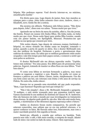 biópsia. Não podemos esperar. Você deveria internar-se, no máximo,
amanhã pela manhã."
Fui direto para casa. Logo depois do jantar, Sara Ann mandou as
crianças para a cama. John tinha somente cinco anos; Andrew, cinco, e
Elizabeth, nove. Então lhe dei a notícia.
Ela escutou em silêncio. Tínhamos sido felizes juntos. "Não deixe
para depois, John", disse com voz calma. "Temos muito por que viver."
Apoiando-me na beira da mesa da cozinha, olhei-a. Era tão jovem,
tão bonita. Pensei em nossos três lindos filhos. Ela tinha razão, eu tinha
muito por que viver. Nessa noite liguei para minha filha Loraine, casada
com um pastor batista, em Springfield, Missouri. Prometeu-me que
pediria na sua igreja que orassem por mim.
Três noites depois, logo depois de extensos exames (incluindo a
biópsia), eu estava sentado em minha cama no hospital, comendo o
jantar, quando a porta do quarto se abriu. Era o doutor McDonald com
um dos médicos do hospital. Fecharam a porta e aproximaram duas
cadeiras da minha cama. Eu sabia que os médicos geralmente estão muito
ocupados e não têm tempo para bate-papos sociais, e comecei a sentir que
meu pulso se acelerava.
O doutor McDonald não me deixou especular muito. "Capitão,
temos más notícias." Fez uma pausa. Era difícil para ele pronunciar estas
palavras. Esperei, tratando de manter os olhos fixos em seus lábios. "Você
tem câncer."
Vi como seus lábios se moviam formando a palavra, mas meus
ouvidos se negaram a registrar o som. Repetiu. Eu podia ver como se
formava a palavra em seus lábios. Câncer, assim, simplesmente. Um dia
sou forte como um boi, um veterano com trinta e três anos de serviço na
Polícia. No outro dia, tenho câncer.
Pareceu ter se passado uma eternidade até que pude responder.
"Bem, o que fazemos? Suponho que terá que extirpá-lo."
"Não é tão simples", disse o Dr. McDonald, limpando a garganta.
"É maligno, e está muito avançado para que possamos tratá-lo aqui.
Vamos encaminhá-lo aos médicos do Instituto de Câncer M. D. Anderson.
Eles são famosos em todo o mundo por suas investigações no tratamento
dessa doença. Se alguém pode ajudá-lo, são eles. Mas não está muito bem,
capitão, e mentiríamos se lhe déssemos alguma esperança sobre o futuro."
Ambos os doutores foram muito compassivos. Eu percebi que
estavam comovidos, mas sabiam que eu era um policial veterano, e ia
querer conhecer os fatos. Me fizeram saber isso, francamente, mas com a
maior suavidade possível. Em seguida se foram.
Sentei-me, olhando a comida que esfriava na bandeja. Tudo
parecia sem vida: o café, o bife meio comido, a compota de maçãs. Afastei
tudo de mim e me sentei no lado da cama. Câncer. Sem esperanças.
 