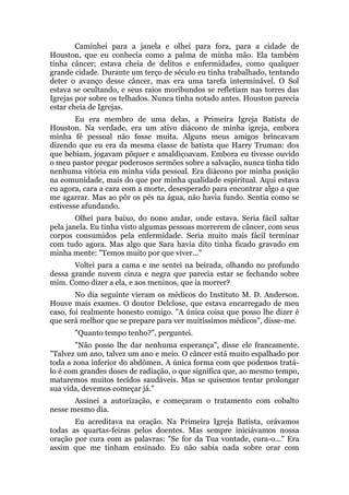 Caminhei para a janela e olhei para fora, para a cidade de
Houston, que eu conhecia como a palma de minha mão. Ela também
tinha câncer; estava cheia de delitos e enfermidades, como qualquer
grande cidade. Durante um terço de século eu tinha trabalhado, tentando
deter o avanço desse câncer, mas era uma tarefa interminável. O Sol
estava se ocultando, e seus raios moribundos se refletiam nas torres das
Igrejas por sobre os telhados. Nunca tinha notado antes. Houston parecia
estar cheia de Igrejas.
Eu era membro de uma delas, a Primeira Igreja Batista de
Houston. Na verdade, era um ativo diácono de minha igreja, embora
minha fé pessoal não fosse muita. Alguns meus amigos brincavam
dizendo que eu era da mesma classe de batista que Harry Truman: dos
que bebiam, jogavam pôquer e amaldiçoavam. Embora eu tivesse ouvido
o meu pastor pregar poderosos sermões sobre a salvação, nunca tinha tido
nenhuma vitória em minha vida pessoal. Era diácono por minha posição
na comunidade, mais do que por minha qualidade espiritual. Aqui estava
eu agora, cara a cara com a morte, desesperado para encontrar algo a que
me agarrar. Mas ao pôr os pés na água, não havia fundo. Sentia como se
estivesse afundando.
Olhei para baixo, do nono andar, onde estava. Seria fácil saltar
pela janela. Eu tinha visto algumas pessoas morrerem de câncer, com seus
corpos consumidos pela enfermidade. Seria muito mais fácil terminar
com tudo agora. Mas algo que Sara havia dito tinha ficado gravado em
minha mente: "Temos muito por que viver..."
Voltei para a cama e me sentei na beirada, olhando no profundo
dessa grande nuvem cinza e negra que parecia estar se fechando sobre
mim. Como dizer a ela, e aos meninos, que ia morrer?
No dia seguinte vieram os médicos do Instituto M. D. Anderson.
Houve mais exames. O doutor Delclose, que estava encarregado de meu
caso, foi realmente honesto comigo. "A única coisa que posso lhe dizer é
que será melhor que se prepare para ver muitíssimos médicos", disse-me.
"Quanto tempo tenho?", perguntei.
"Não posso lhe dar nenhuma esperança", disse ele francamente.
"Talvez um ano, talvez um ano e meio. O câncer está muito espalhado por
toda a zona inferior do abdômen. A única forma com que podemos tratá-
lo é com grandes doses de radiação, o que significa que, ao mesmo tempo,
mataremos muitos tecidos saudáveis. Mas se quisemos tentar prolongar
sua vida, devemos começar já."
Assinei a autorização, e começaram o tratamento com cobalto
nesse mesmo dia.
Eu acreditava na oração. Na Primeira Igreja Batista, orávamos
todas as quartas-feiras pelos doentes. Mas sempre iniciávamos nossa
oração por cura com as palavras: "Se for da Tua vontade, cura-o..." Era
assim que me tinham ensinado. Eu não sabia nada sobre orar com
 