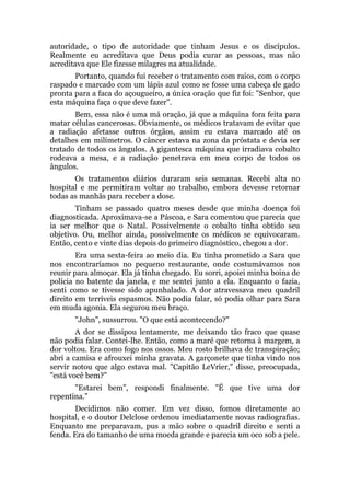 autoridade, o tipo de autoridade que tinham Jesus e os discípulos.
Realmente eu acreditava que Deus podia curar as pessoas, mas não
acreditava que Ele fizesse milagres na atualidade.
Portanto, quando fui receber o tratamento com raios, com o corpo
raspado e marcado com um lápis azul como se fosse uma cabeça de gado
pronta para a faca do açougueiro, a única oração que fiz foi: "Senhor, que
esta máquina faça o que deve fazer".
Bem, essa não é uma má oração, já que a máquina fora feita para
matar células cancerosas. Obviamente, os médicos tratavam de evitar que
a radiação afetasse outros órgãos, assim eu estava marcado até os
detalhes em milímetros. O câncer estava na zona da próstata e devia ser
tratado de todos os ângulos. A gigantesca máquina que irradiava cobalto
rodeava a mesa, e a radiação penetrava em meu corpo de todos os
ângulos.
Os tratamentos diários duraram seis semanas. Recebi alta no
hospital e me permitiram voltar ao trabalho, embora devesse retornar
todas as manhãs para receber a dose.
Tinham se passado quatro meses desde que minha doença foi
diagnosticada. Aproximava-se a Páscoa, e Sara comentou que parecia que
ia ser melhor que o Natal. Possivelmente o cobalto tinha obtido seu
objetivo. Ou, melhor ainda, possivelmente os médicos se equivocaram.
Então, cento e vinte dias depois do primeiro diagnóstico, chegou a dor.
Era uma sexta-feira ao meio dia. Eu tinha prometido a Sara que
nos encontraríamos no pequeno restaurante, onde costumávamos nos
reunir para almoçar. Ela já tinha chegado. Eu sorri, apoiei minha boina de
polícia no batente da janela, e me sentei junto a ela. Enquanto o fazia,
senti como se tivesse sido apunhalado. A dor atravessava meu quadril
direito em terríveis espasmos. Não podia falar, só podia olhar para Sara
em muda agonia. Ela segurou meu braço.
"John", sussurrou. "O que está acontecendo?"
A dor se dissipou lentamente, me deixando tão fraco que quase
não podia falar. Contei-lhe. Então, como a maré que retorna à margem, a
dor voltou. Era como fogo nos ossos. Meu rosto brilhava de transpiração;
abri a camisa e afrouxei minha gravata. A garçonete que tinha vindo nos
servir notou que algo estava mal. "Capitão LeVrier," disse, preocupada,
"está você bem?"
"Estarei bem", respondi finalmente. "É que tive uma dor
repentina."
Decidimos não comer. Em vez disso, fomos diretamente ao
hospital, e o doutor Delclose ordenou imediatamente novas radiografias.
Enquanto me preparavam, pus a mão sobre o quadril direito e senti a
fenda. Era do tamanho de uma moeda grande e parecia um oco sob a pele.
 