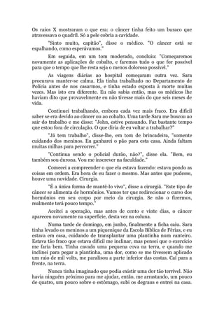Os raios X mostraram o que era: o câncer tinha feito um buraco que
atravessava o quadril. Só a pele cobria a cavidade.
"Sinto muito, capitão", disse o médico. "O câncer está se
espalhando, como esperávamos."
Em seguida, em um tom moderado, concluiu: "Começaremos
novamente as aplicações de cobalto, e faremos tudo o que for possível
para que o tempo que lhe resta seja o menos doloroso possível."
As viagens diárias ao hospital começaram outra vez. Sara
procurava manter-se calma. Ela tinha trabalhado no Departamento de
Polícia antes de nos casarmos, e tinha estado exposta à morte muitas
vezes. Mas isto era diferente. Eu não sabia então, mas os médicos lhe
haviam dito que provavelmente eu não tivesse mais do que seis meses de
vida.
Continuei trabalhando, embora cada vez mais fraco. Era difícil
saber se era devido ao câncer ou ao cobalto. Uma tarde Sara me buscou ao
sair do trabalho e me disse: "John, estive pensando. Faz bastante tempo
que estou fora de circulação. O que diria de eu voltar a trabalhar?"
"Já tem trabalho", disse-lhe, em tom de brincadeira, "somente
cuidando dos meninos. Eu ganharei o pão para esta casa. Ainda faltam
muitas milhas para percorrer."
"Continua sendo o policial durão, não?", disse ela. "Bem, eu
também sou durona. Vou me inscrever na faculdade."
Comecei a compreender o que ela estava fazendo: estava pondo as
coisas em ordem. Era hora de eu fazer o mesmo. Mas antes que pudesse,
houve uma novidade. Cirurgia.
"É a única forma de mantê-lo vivo", disse a cirurgiã. "Este tipo de
câncer se alimenta de hormônios. Vamos ter que redirecionar o curso dos
hormônios em seu corpo por meio da cirurgia. Se não o fizermos,
realmente terá pouco tempo."
Aceitei a operação, mas antes de cento e vinte dias, o câncer
apareceu novamente na superfície, desta vez na coluna.
Numa tarde de domingo, em junho, finalmente a ficha caiu. Sara
tinha levado os meninos a um piquenique da Escola Bíblica de Férias, e eu
estava em casa, cuidando de transplantar uma plantinha num canteiro.
Estava tão fraco que estava difícil me inclinar, mas pensei que o exercício
me faria bem. Tinha cavado uma pequena cova na terra, e quando me
inclinei para pegar a plantinha, uma dor, como se me tivessem aplicado
um raio de mil volts, me paralisou a parte inferior das costas. Caí para a
frente, na terra.
Nunca tinha imaginado que podia existir uma dor tão terrível. Não
havia ninguém próximo para me ajudar, então, me arrastando, um pouco
de quatro, um pouco sobre o estômago, subi os degraus e entrei na casa.
 