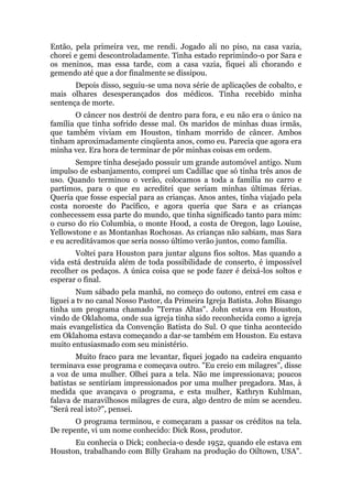 Então, pela primeira vez, me rendi. Jogado ali no piso, na casa vazia,
chorei e gemi descontroladamente. Tinha estado reprimindo-o por Sara e
os meninos, mas essa tarde, com a casa vazia, fiquei ali chorando e
gemendo até que a dor finalmente se dissipou.
Depois disso, seguiu-se uma nova série de aplicações de cobalto, e
mais olhares desesperançados dos médicos. Tinha recebido minha
sentença de morte.
O câncer nos destrói de dentro para fora, e eu não era o único na
família que tinha sofrido desse mal. Os maridos de minhas duas irmãs,
que também viviam em Houston, tinham morrido de câncer. Ambos
tinham aproximadamente cinqüenta anos, como eu. Parecia que agora era
minha vez. Era hora de terminar de pôr minhas coisas em ordem.
Sempre tinha desejado possuir um grande automóvel antigo. Num
impulso de esbanjamento, comprei um Cadillac que só tinha três anos de
uso. Quando terminou o verão, colocamos a toda a família no carro e
partimos, para o que eu acreditei que seriam minhas últimas férias.
Queria que fosse especial para as crianças. Anos antes, tinha viajado pela
costa noroeste do Pacífico, e agora queria que Sara e as crianças
conhecessem essa parte do mundo, que tinha significado tanto para mim:
o curso do rio Columbia, o monte Hood, a costa de Oregon, lago Louise,
Yellowstone e as Montanhas Rochosas. As crianças não sabiam, mas Sara
e eu acreditávamos que seria nosso último verão juntos, como família.
Voltei para Houston para juntar alguns fios soltos. Mas quando a
vida está destruída além de toda possibilidade de conserto, é impossível
recolher os pedaços. A única coisa que se pode fazer é deixá-los soltos e
esperar o final.
Num sábado pela manhã, no começo do outono, entrei em casa e
liguei a tv no canal Nosso Pastor, da Primeira Igreja Batista. John Bisango
tinha um programa chamado "Terras Altas". John estava em Houston,
vindo de Oklahoma, onde sua igreja tinha sido reconhecida como a igreja
mais evangelística da Convenção Batista do Sul. O que tinha acontecido
em Oklahoma estava começando a dar-se também em Houston. Eu estava
muito entusiasmado com seu ministério.
Muito fraco para me levantar, fiquei jogado na cadeira enquanto
terminava esse programa e começava outro. "Eu creio em milagres", disse
a voz de uma mulher. Olhei para a tela. Não me impressionava; poucos
batistas se sentiriam impressionados por uma mulher pregadora. Mas, à
medida que avançava o programa, e esta mulher, Kathryn Kuhlman,
falava de maravilhosos milagres de cura, algo dentro de mim se acendeu.
"Será real isto?", pensei.
O programa terminou, e começaram a passar os créditos na tela.
De repente, vi um nome conhecido: Dick Ross, produtor.
Eu conhecia o Dick; conhecia-o desde 1952, quando ele estava em
Houston, trabalhando com Billy Graham na produção do Oiltown, USA".
 