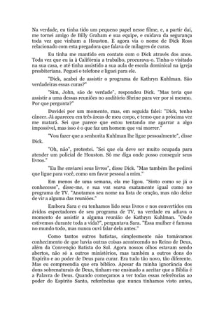 Na verdade, eu tinha tido um pequeno papel nesse filme, e, a partir daí,
me tornei amigo de Billy Graham e sua equipe, e cuidava da segurança
toda vez que vinham a Houston. E agora via o nome de Dick Ross
relacionado com esta pregadora que falava de milagres de curas.
Eu tinha me mantido em contato com o Dick através dos anos.
Toda vez que eu ia à Califórnia a trabalho, procurava-o. Tinha-o visitado
na sua casa, e até tinha assistido a sua aula de escola dominical na igreja
presbiteriana. Peguei o telefone e liguei para ele.
"Dick, acabei de assistir o programa de Kathryn Kuhlman. São
verdadeiras essas curas?"
"Sim, John, são de verdade", respondeu Dick. "Mas teria que
assistir a uma dessas reuniões no auditório Shrine para ver por si mesmo.
Por que pergunta?"
Duvidei por um momento, mas, em seguida falei: "Dick, tenho
câncer. Já apareceu em três áreas de meu corpo, e temo que a próxima vez
me matará. Sei que parece que estou tentando me agarrar a algo
impossível, mas isso é o que faz um homem que vai morrer."
"Vou fazer que a senhorita Kuhlman lhe ligue pessoalmente", disse
Dick.
"Oh, não", protestei. "Sei que ela deve ser muito ocupada para
atender um policial de Houston. Só me diga onde posso conseguir seus
livros."
"Eu lhe enviarei seus livros", disse Dick. "Mas também lhe pedirei
que ligue para você, como um favor pessoal a mim."
Em menos de uma semana, ela me ligou. "Sinto como se já o
conhecesse", disse-me, e sua voz soava exatamente igual como no
programa de TV. "Anotamos seu nome na lista de oração, mas não deixe
de vir a alguma das reuniões."
Embora Sara e eu tenhamos lido seus livros e nos convertidos em
ávidos espectadores de seu programa de TV, na verdade eu adiava o
momento de assistir a alguma reunião de Kathryn Kuhlman. "Onde
estivemos durante toda a vida?", perguntava Sara. "Essa mulher é famosa
no mundo todo, mas nunca ouvi falar dela antes."
Como tantos outros batistas, simplesmente não tomávamos
conhecimento de que havia outras coisas acontecendo no Reino de Deus,
além da Convenção Batista do Sul. Agora nossos olhos estavam sendo
abertos, não só a outros ministérios, mas também a outros dons do
Espírito e ao poder de Deus para curar. Era tudo tão novo, tão diferente.
Mas eu compreendia que era bíblico. Apesar da minha ignorância dos
dons sobrenaturais de Deus, tinham-me ensinado a aceitar que a Bíblia é
a Palavra de Deus. Quando começamos a ver todas essas referências ao
poder do Espírito Santo, referências que nunca tínhamos visto antes,
 