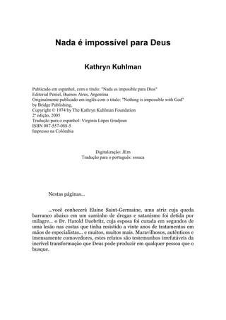 Nada é impossível para Deus
Kathryn Kuhlman
Publicado em espanhol, com o título: "Nada es imposible para Dios"
Editorial Peniel, Buenos Aires, Argentina
Originalmente publicado em inglês com o título: "Nothing is impossible with God"
by Bridge Publishing,
Copyright © 1974 by The Kathryn Kuhlman Foundation
2ª edição, 2005
Tradução para o espanhol: Virginia Lópes Gradjean
ISBN 087-557-088-5
Impresso na Colômbia
Digitalização: JEm
Tradução para o português: sssuca
Nestas páginas...
...você conhecerá Elaine Saint-Germaine, uma atriz cuja queda
barranco abaixo em um caminho de drogas e satanismo foi detida por
milagre... o Dr. Harold Daebritz, cuja esposa foi curada em segundos de
uma lesão nas costas que tinha resistido a vinte anos de tratamentos em
mãos de especialistas... e muitos, muitos mais. Maravilhosos, autênticos e
imensamente comovedores, estes relatos são testemunhos irrefutáveis da
incrível transformação que Deus pode produzir em qualquer pessoa que o
busque.
 