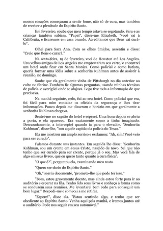nossos corações começaram a sentir fome, não só de cura, mas também
de receber a plenitude do Espírito Santo.
Em fevereiro, soube que meu tempo estava se esgotando. Sara e as
crianças também sabiam. "Papai", disse-me Elizabeth, "você vai à
Califórnia, e ficaremos em casa orando. Acreditamos que Deus vai curá-
lo".
Olhei para Sara Ann. Com os olhos úmidos, assentiu e disse:
"Creio que Deus o curará."
Na sexta-feira, 19 de fevereiro, voei de Houston até Los Angeles.
Uns velhos amigos de Los Angeles me emprestaram seu carro, e encontrei
um hotel onde ficar em Santa Monica. Como policial e como batista,
queria formar uma idéia sobre a senhorita Kuhlman antes de assistir à
reunião, no domingo.
Soube que ela geralmente vinha de Pittsburgh no dia anterior ao
culto no Shrine. Também fiz algumas perguntas, usando minhas técnicas
de polícia, e averigüei onde se alojava. Logo tive toda a informação de que
precisava.
Na manhã seguinte, cedo, fui ao seu hotel. Como policial que era,
foi fácil para mim contatar os oficiais da segurança e lhes tirar
informações. Pouco depois me disseram o horário em que geralmente a
senhorita Kuhlman chegava.
Sentei-me no saguão do hotel e esperei. Uma hora depois se abriu
a porta, e ela apareceu. Era exatamente como a tinha imaginado.
Descaradamente, a interceptei quando ia para o elevador. "Senhorita
Kuhlman", disse-lhe, "sou aquele capitão da polícia do Texas."
Ela me mostrou um amplo sorriso e exclamou: "Ah, sim! Você veio
para ser curado".
Falamos durante uns instantes. Em seguida lhe disse: "Senhorita
Kuhlman, sou um crente em Jesus Cristo, nascido de novo. Sei que não
tenho que ser curado para ser crente, porque já o sou. Mas você fala de
algo em seus livros, que eu quero tanto quanto a cura física".
"O que é?", perguntou ela, examinando meu rosto.
"Quero ser cheio do Espírito Santo."
"Oh," sorriu docemente, "prometo-lhe que pode ter isso."
"Bom, estou gravemente doente, mas ainda estou forte para ir ao
auditório e esperar na fila. Tenho lido seus livros e conheço a forma como
se conduzem suas reuniões. Me levantarei bem cedo para conseguir um
bom lugar." Despedi-me e comecei a me retirar.
"Espere!", disse ela. "Estou sentindo algo, e tenho que ser
obediente ao Espírito Santo. Venha aqui pela manhã, e iremos juntos até
o auditório. Pode nos seguir em seu automóvel."
 