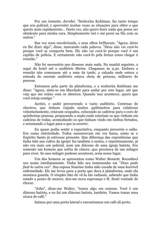 Por um instante, duvidei. "Senhorita Kuhlman, faz tanto tempo
que sou polícial, e aproveitei muitas vezes as situações para obter o que
queria mais rapidamente... Desta vez, não quero fazer nada que possa ser
obstáculo para minha cura. Simplesmente irei e me porei na fila com os
outros."
Sua voz soou encolerizada, e seus olhos brilharam. "Agora, deixe
eu lhe dizer algo", disse, marcando cada palavra. "Deus não vai curá-lo
porque você se comporta bem. Ele não vai curá-lo porque você é um
capitão de polícia. E certamente não curá-lo pela forma como chegar à
reunião."
Não foi necessário que dissesse mais nada. Na manhã seguinte, a
segui do hotel até o auditório Shrine. Chegamos às 9.30. Embora a
reunião não começasse até a uma da tarde, a calçada onde estava a
entrada do enorme auditório estava cheia de pessoas, milhares de
pessoas.
Entramos pela parte da plataforma, e a senhorita Kuhlman me
disse: "Agora, sinta-se em liberdade para andar por este lugar, até que
veja que me reúno com os obreiros. Quando isso acontecer, quero que
você esteja comigo."
Aceitei, e andei percorrendo o vasto auditório. Centenas de
obreiros, que tinham viajado muitos quilômetros para colaborar
voluntariamente, estavam ocupados, colocando as cadeiras para o coro de
quinhentas pessoas, preparando a seção onde estariam os que vinham em
cadeiras de rodas, acomodando os que tinham vindo em ônibus fretados,
e arrumando o lugar para o que ia ocorrer.
Eu quase podia sentir a expectativa, enquanto percorria o salão.
Era como eletricidade. Todos sussurravam em voz baixa, como se o
Espírito Santo já estivesse presente. Que diferença das experiências que
tinha tido nos cultos da igreja! Eu também o sentia, e repentinamente, já
não era mais um policial, nem um diácono de uma igreja batista. Era
somente um homem que sofria de câncer, que precisava de um milagre
para viver. Se esse milagre pudesse acontecer, seria nesse lugar.
Um dos homens se apresentou como Walter Bennett. Reconheci
seu nome imediatamente. Tinha lido seu testemunho em "Deus pode
fazê-lo outra vez". Sua esposa Naurine tinha sido curada de uma horrível
enfermidade. Ele me levou para a porta que dava à plataforma, onde ela
montava guarda. O simples fato de vê-la tão radiante, sabendo que tinha
estado a ponto de morrer, deu-me nova esperança e fé. Senti vontade de
chorar.
"John", disse-me Walter, "temos algo em comum. Você é um
diácono batista, e eu fui um diácono batista, também. Vamos tomar uma
xícara de café."
Saímos por uma porta lateral e encontramos um café ali perto.
 