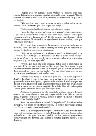 "Depois que for curado," disse Walter, "é possível que seus
companheiros batistas não queiram ter mais nada a ver com você." Sorriu
como se soubesse. Falava com tal fé, como se estivesse certo de que eu ia
ser curado.
"Não me importa o que pensem os outros sobre mim, se for
curado," falei, "contanto que Deus toque meu corpo."
Walter sorriu. Senti muito amor por este novo amigo.
"Bom, há algo de que podemos estar certos", disse suavemente.
"Deus não o trouxe de tão longe até aqui para nada. Você vai voltar para
Houston sendo um homem novo." O fato de que esse diácono batista
falasse com tanta fé me enchia de entusiasmo. Estava ansioso para que
começasse a reunião.
Ali no auditório, a senhorita Kuhlman se estava reunindo com os
obreiros, para lhes dar as últimas instruções antes que se abrissem as
portas. Me juntei a eles sobre a plataforma.
"Hoje temos aqui conosco um homem que é capitão da polícia de
Houston", disse Kathryn. "Ele tem câncer em todo o corpo, e vou orar por
ele agora. Quero que cada um de vocês, homens, inclinem-se em oração,
enquanto rogo ao Senhor por ele."
Percebi que isso era algo especial. Sabia que o ministério da
senhorita Kuhlman era simplesmente dizer o que Deus fazia à medida que
se desenvolviam os grandes cultos de milagres; que ela não tinha nenhum
dom pessoal de cura, em particular. Fez um sinal para que eu me
aproximasse e esticou suas mãos sobre mim.
Embora esse fosse o momento pelo qual eu tinha esperado,
duvidei. Lembrei o que tinha lido em seus livros, que muitas vezes,
quando ela orava por alguém, a pessoa caía ao chão. Eu achava que isso
de cair estava muito bem para alguns pentecostais, mas não era para um
batista, e muito menos para um capitão da polícia. Mas não tinha opção.
Dei um passo à frente e deixei que orasse por mim.
Apoiando firmemente os pés em minha melhor postura de judô,
esperei, enquanto ela me tocava e orava por minha cura. Não aconteceu
nada, e quando comecei a relaxar, escutei-a dizer: "E enche-o, bendito
Jesus, com o Espírito Santo".
Senti que cambaleava, e pensei: "Não pode ser!" Firmei-me sobre
meus pés, colocando-os um atrás do outro, e a escutei dizer pela segunda
vez: "E enche-o com teu Santo Espírito".
Senti como se alguém tivesse posto suas mãos sobre meus ombros
e me estivesse empurrando para o chão. Não pude resistir, e desabei sobre
a plataforma. Lutei para recobrar a posição vertical, justamente quando a
escutava dizer pela terceira vez: "Enche-o com teu Espírito Santo". E caí
de novo.
 