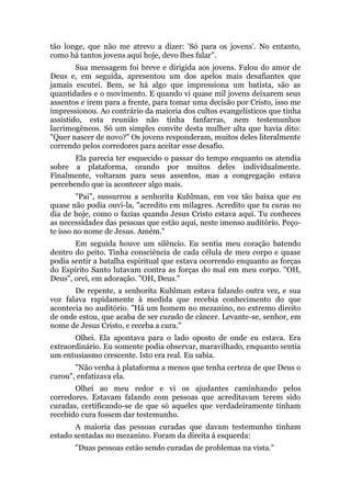 tão longe, que não me atrevo a dizer: 'Só para os jovens'. No entanto,
como há tantos jovens aqui hoje, devo lhes falar".
Sua mensagem foi breve e dirigida aos jovens. Falou do amor de
Deus e, em seguida, apresentou um dos apelos mais desafiantes que
jamais escutei. Bem, se há algo que impressiona um batista, são as
quantidades e o movimento. E quando vi quase mil jovens deixarem seus
assentos e irem para a frente, para tomar uma decisão por Cristo, isso me
impressionou. Ao contrário da maioria dos cultos evangelísticos que tinha
assistido, esta reunião não tinha fanfarras, nem testemunhos
lacrimogêneos. Só um simples convite desta mulher alta que havia dito:
"Quer nascer de novo?" Os jovens responderam, muitos deles literalmente
correndo pelos corredores para aceitar esse desafio.
Ela parecia ter esquecido o passar do tempo enquanto os atendia
sobre a plataforma, orando por muitos deles individualmente.
Finalmente, voltaram para seus assentos, mas a congregação estava
percebendo que ia acontecer algo mais.
"Pai", sussurrou a senhorita Kuhlman, em voz tão baixa que eu
quase não podia ouvi-la, "acredito em milagres. Acredito que tu curas no
dia de hoje, como o fazias quando Jesus Cristo estava aqui. Tu conheces
as necessidades das pessoas que estão aqui, neste imenso auditório. Peço-
te isso no nome de Jesus. Amém."
Em seguida houve um silêncio. Eu sentia meu coração batendo
dentro do peito. Tinha consciência de cada célula de meu corpo e quase
podia sentir a batalha espiritual que estava ocorrendo enquanto as forças
do Espírito Santo lutavam contra as forças do mal em meu corpo. "OH,
Deus", orei, em adoração. "OH, Deus."
De repente, a senhorita Kuhlman estava falando outra vez, e sua
voz falava rapidamente à medida que recebia conhecimento do que
acontecia no auditório. "Há um homem no mezanino, no extremo direito
de onde estou, que acaba de ser curado de câncer. Levante-se, senhor, em
nome de Jesus Cristo, e receba a cura."
Olhei. Ela apontava para o lado oposto de onde eu estava. Era
extraordinário. Eu somente podia observar, maravilhado, enquanto sentia
um entusiasmo crescente. Isto era real. Eu sabia.
"Não venha à plataforma a menos que tenha certeza de que Deus o
curou", enfatizava ela.
Olhei ao meu redor e vi os ajudantes caminhando pelos
corredores. Estavam falando com pessoas que acreditavam terem sido
curadas, certificando-se de que só aqueles que verdadeiramente tinham
recebido cura fossem dar testemunho.
A maioria das pessoas curadas que davam testemunho tinham
estado sentadas no mezanino. Foram da direita à esquerda:
"Duas pessoas estão sendo curadas de problemas na vista."
 