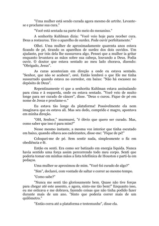 "Uma mulher está sendo curada agora mesmo de artrite. Levante-
se e proclame sua cura."
"Você está sentada na parte do meio do mezanino."
A senhorita Kuhlman dizia: "Você veio hoje para receber cura.
Deus a restaurou. Tire o aparelho de surdez. Pode ouvir perfeitamente."
Olhei. Uma mulher de aproximadamente quarenta anos estava
ficando de pé, tirando os aparelhos de surdez dos dois ouvidos. Um
ajudante, por trás dela lhe sussurrava algo. Pensei que a mulher ia gritar
enquanto levantava as mãos sobre sua cabeça, louvando a Deus. Podia
ouvir. O doutor que estava sentado ao meu lado chorava, dizendo:
"Obrigado, Jesus".
As curas aconteciam em direção a onde eu estava sentado.
"Senhor, que não se acabem", orei. Então lembrei o que Ele me tinha
sussurrado quando estava no corredor, em baixo: "Não há escassez no
depósito de Deus".
Repentinamente vi que a senhorita Kuhlman estava assinalando
para cima e à esquerda, onde eu estava sentado. "Você veio de muito
longe para ser curado de câncer", disse. "Deus o curou. Fique de pé em
nome de Jesus e proclame-o."
Eu estava tão longe da plataforma! Possivelmente ela nem
imaginava que eu estava ali. Mas seu dedo, comprido e magro, apontava
em minha direção.
"OH, Senhor," murmurei, "é óbvio que quero ser curado. Mas,
como saber que isso é para mim?"
Nesse mesmo instante, a mesma voz interior que tinha escutado
em baixo, quando olhava aos cadeirantes, disse-me: "Fique de pé!"
Coloquei-me de pé. Sem sentir nada, simplesmente o fiz em
obediência e fé.
Então eu senti. Era como ser batizado em energia líquida. Nunca
havia sentido uma força assim percorrendo todo meu corpo. Senti que
poderia tomar em minhas mãos a lista telefônica de Houston e parti-la em
pedaços.
Uma mulher se aproximou de mim. "Você foi curado de algo?"
"Sim", declarei, com vontade de saltar e correr ao mesmo tempo.
"Como sabe?"
"Nunca me senti tão gloriosamente bem. Quase não tive forças
para chegar até este assento, e agora, sinto-me tão bem!" Enquanto isso,
eu me esticava e me dobrava, fazendo coisas que não tinha podido fazer
durante mais de um ano. "Sinto que poderia correr mais de um
quilômetro."
"Então corra até a plataforma e testemunhe", disse ela.
 