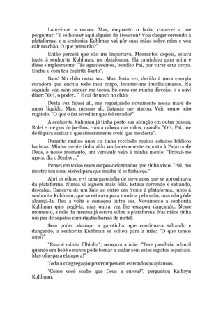 Lancei-me a correr. Mas, enquanto o fazia, comecei a me
perguntar: "E se houver aqui alguém de Houston? Vou chegar correndo à
plataforma, e a senhorita Kuhlman vai pôr suas mãos sobre mim e vou
cair no chão. O que pensarão?"
Então percebi que não me importava. Momentos depois, estava
junto à senhorita Kuhlman, na plataforma. Ela caminhou para mim e
disse simplesmente: "Te agradecemos, bendito Pai, por curar este corpo.
Enche-o com teu Espírito Santo".
Bam! No chão outra vez. Mas desta vez, devido à nova energia
curadora que enchia todo meu corpo, levantei-me imediatamente. Na
segunda vez, nem sequer me tocou. Só orou em minha direção, e a ouvi
dizer: "OH, o poder..." E caí de novo no chão.
Desta vez fiquei ali, me regozijando novamente nessa maré de
amor líquido. Mas, mesmo ali, Satanás me atacou. Veio como leão
rugindo. "O que o faz acreditar que foi curado?"
A senhorita Kuhlman já tinha posto sua atenção em outra pessoa.
Rolei e me pus de joelhos, com a cabeça nas mãos, orando: "OH, Pai, me
dê fé para aceitar o que sinceramente creio que me deste".
Durante muitos anos eu tinha recebido muitos estudos bíblicos
batistas. Minha mente tinha sido verdadeiramente exposta à Palavra de
Deus, e nesse momento, um versículo veio à minha mente: "Provai-me
agora, diz o Senhor..."
Pensei em todos esses corpos deformados que tinha visto. "Pai, me
mostre um sinal visível para que minha fé se fortaleça."
Abri os olhos, e vi uma garotinha de nove anos que se aproximava
da plataforma. Nunca vi alguém mais feliz. Estava correndo e saltando,
descalça. Dançava de um lado ao outro em frente à plataforma, junto à
senhorita Kuhlman, que se esticava para tomá-la pela mão, mas não pôde
alcançá-la. Deu a volta e começou outra vez. Novamente a senhorita
Kuhlman quis pegá-la, mas outra vez lhe escapou dançando. Nesse
momento, a mãe da menina já estava sobre a plataforma. Nas mãos tinha
um par de sapatos com rígidas barras de metal.
Sem poder alcançar a garotinha, que continuava saltando e
dançando, a senhorita Kuhlman se voltou para a mãe: "O que temos
aqui?"
"Essa é minha filhinha", soluçava a mãe. "Teve paralisia infantil
quando era bebê e nunca pôde tornar a andar sem estes sapatos especiais.
Mas olhe para ela agora!"
Toda a congregação prorrompeu em estrondosos aplausos.
"Como você soube que Deus a curou?", perguntou Kathryn
Kuhlman.
 