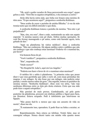 "Oh, senti o poder curador de Deus percorrendo seu corpo", quase
gritou a mãe. "Tirei-lhe os sapatos ortopédicos, e ela começou a correr."
Atrás dela havia outra mãe, que tinha nos braços uma menina de
dois anos. "O que aconteceu aqui?", perguntou a senhorita Kuhlman.
"Deus acaba de curar o pezinho de minha filhinha." A voz da mãe
tremia tanto que era difícil entender o que dizia.
A senhorita Kuhlman tomou o pezinho da menina. "Era este o pé
prejudicado?"
"Sim, sim, era esse", disse a mãe, sustentando na mão um sapato
especial. "A menina nasceu com pé chato. Sofreu muitas operações. Se
você lhe tivesse massageado o pé antes, como está fazendo agora, teria
gritado de dor."
"Aqui na plataforma há vários médicos", disse a senhorita
Kuhlman. "Eles me conhecem. Há algum médico entre o público que não
me conheça e que não conheça estas meninas? Poderia vir e examiná-las,
por favor?"
Um homem ficou de pé.
"Você é médico?", perguntou a senhorita Kuhlman.
"Sim", respondeu ele.
"Onde exerce?"
"No Hospital St. Luke's, aqui em Los Angeles."
"Poderia nos fazer o favor de vir e examinar estas meninas?"
O médico foi e subiu à plataforma. "A primeira coisa que posso
dizer é que essa garotinha que salta e corre ali, com essas perninhas tão
magras, é um milagre. Se não fosse por um milagre, não poderia estar
parada, e muito menos saltar de gozo." Em seguida, tomou os pezinhos da
menina menor. "Senhorita Kuhlman", disse com voz séria, "não vejo
nenhuma diferença entre os dois pés desta criatura. Creio que sua mãe
pode tirar o sapato ortopédico."
Não precisei de mais provas. Cambaleando, saí pela parte
posterior da plataforma, procurei um telefone público e liguei para Sara,
em Houston. Estava ocupado. Pedi à telefonista que interviesse na
ligação.
"Não posso fazê-lo a menos que seja um assunto de vida ou
morte", disse-me ela.
"É exatamente isso, operadora. E pode ficar na linha a escutar, se
quiser."
Repentinamente, Sara estava ao telefone. Tentei falar, mas só
conseguia soluçar. Nunca chorei tanto em minha vida quanto nesse
 