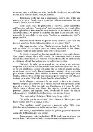 momento, com o telefone na mão, detrás da plataforma, no auditório
Shrine. Sara repetia: "John, John, foi curado?"
Finalmente pude lhe dar a mensagem. Estava são. Então ela
começou a chorar. Desejei que a operadora estivesse escutando. Era um
assunto de vida, não de morte.
Voltei para junto da plataforma e observei. Cinco sacerdotes
católicos, um deles um "monsenhor", estavam sentados na primeira fila,
sobre a plataforma. O monsenhor estava sentado na ponta de sua cadeira,
absorvendo tudo. Ao passar, a senhorita Kuhlman olhou para ele e viu a
expressão de ansiedade em seu rosto. "Gostaria de experimentar isto?",
perguntou-lhe.
Ele sabia perfeitamente do que lhe estava falando, já que ficou em
pé, com as dobras de sua batina sacudindo no ar, e disse: "Sim".
Lhe impôs as mãos e disse: "Enche-o com teu Espírito Santo". Ele
caiu ao chão. Ela se voltou para os outros sacerdotes e lhes disse:
"Venham". Cada um deles caiu ao chão como o monsenhor.
Os hippies eram salvos. As extremidades tortas eram endireitadas.
Meu próprio câncer tinha sido curado. Os sacerdotes católicos eram
cheios do Espírito Santo. Saí como se estivesse flutuando em uma nuvem
e voltei para o hotel. Era mais do que eu podia compreender.
No hotel, fiz todo tipo de exercícios: me sentar e me levantar,
empurrar, coisas que não tinha podido fazer durante mais de um ano. E
as fiz sem problemas. Mesmo sem ainda não ter feito um exame médico,
eu sabia que estava curado. Durante essa noite, despertei várias vezes, não
para tomar calmantes (tinha deixado de tomar minha medicação essa
manhã, antes de ir ao culto), mas sim para poder dizer em voz alta, no
meio da escuridão: "Obrigado, Jesus. Bendito seja o Senhor!"
Então chegou o momento de me reunir a Sara e às crianças.
Quando cheguei ao aeroporto de Houston, estavam me esperando. Corri
para eles, e abracei Sara tão forte, que literalmente a levantei do chão.
Minha força a deixou sem fôlego. Em seguida agarrei os meninos,
primeiro Andrew, em seguida, John, levantando-os acima da minha
cabeça. Abracei Elizabeth. Todos falávamos com mesmo tempo.
"Seu rosto, John", dizia Sara. "Está cheio de cor e vida."
"Eu sabia que ia ser curado", dizia Elizabeth. "Orava por você
todos os dias, às nove, às doze, e às seis."
"Nós também, papai", apareceu o pequeno John. "Nós, seus
filhinhos, também orávamos. Sabíamos que Deus o curaria."
Era muito, e este veterano capitão da polícia, parado no meio do
aeroporto de Houston, pôs-se a chorar.
Pouco depois, voltei ao Instituto M. D. Anderson para fazer um
exame físico. Tinha uma entrevista com dois médicos no mesmo dia.
 