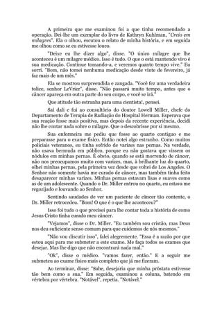 A primeira que me examinou foi a que tinha recomendado a
operação. Dei-lhe um exemplar do livro de Kathryn Kuhlman, "Creio em
milagres". Ela o olhou, escutou o relato de minha história, e em seguida
me olhou como se eu estivesse louco.
"Deixe eu lhe dizer algo", disse. "O único milagre que lhe
aconteceu é um milagre médico. Isso é tudo. O que o está mantendo vivo é
sua medicação. Continue tomando-a, e veremos quanto tempo vive." Eu
sorri. "Bom, não tomei nenhuma medicação desde vinte de fevereiro, já
faz mais de um mês."
Ela se mostrou surpreendida e zangada. "Você fez uma verdadeira
tolice, senhor LeVrier", disse. "Não passará muito tempo, antes que o
câncer apareça em outra parte do seu corpo, e você se irá."
Que atitude tão estranha para uma cientista!, pensei.
Saí dali e fui ao consultório do doutor Lowell Miller, chefe do
Departamento de Terapia de Radiação do Hospital Herman. Esperava que
sua reação fosse mais positiva, mas depois da recente experiência, decidi
não lhe contar nada sobre o milagre. Que o descobrisse por si mesmo.
Sua enfermeira me pediu que fosse ao quarto contiguo e me
preparasse para o exame físico. Então notei algo estranho. Como muitos
policiais veteranos, eu tinha sofrido de varizes nas pernas. Na verdade,
não usava bermuda em público, porque eu não gostava que vissem os
nódulos em minhas pernas. É obvio, quando se está morrendo de câncer,
não nos preocupamos muito com varizes, mas, à brilhante luz do quarto,
olhei minhas pernas, pela primeira vez desde que voltei de Los Angeles. O
Senhor não somente havia me curado de câncer, mas também tinha feito
desaparecer minhas varizes. Minhas pernas estavam lisas e suaves como
as de um adolescente. Quando o Dr. Miller entrou no quarto, eu estava me
regozijado e louvando ao Senhor.
Sentindo saudades de ver um paciente de câncer tão contente, o
Dr. Miller retrocedeu. "Bom! O que é o que lhe aconteceu?"
Isso foi tudo o que precisei para lhe contar toda a história de como
Jesus Cristo tinha curado meu câncer.
"Vejamos", disse o Dr. Miller. "Eu também sou cristão, mas Deus
nos deu suficiente senso comum para que cuidemos de nós mesmos."
"Não vou discutir isso", falei alegremente. "Essa é a razão por que
estou aqui para me submeter a este exame. Me faça todos os exames que
desejar. Mas lhe digo que não encontrará nada mal."
"Ok", disse o médico. "vamos fazer, então." E a seguir me
submeteu ao exame físico mais completo que já me fizeram.
Ao terminar, disse: "Sabe, desejaria que minha próstata estivesse
tão bem como a sua." Em seguida, examinou a coluna, batendo em
vértebra por vértebra. "Notável", repetia. "Notável."
 