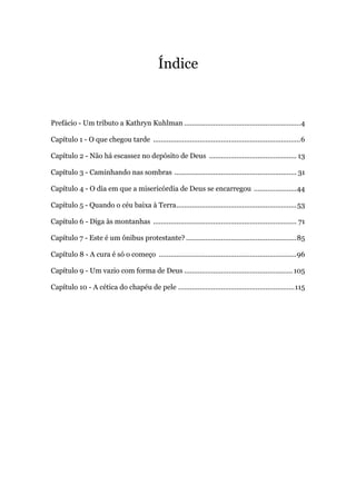 Índice
Prefácio - Um tributo a Kathryn Kuhlman ............................................................4
Capítulo 1 - O que chegou tarde ............................................................................6
Capítulo 2 - Não há escassez no depósito de Deus ............................................. 13
Capítulo 3 - Caminhando nas sombras ............................................................... 31
Capítulo 4 - O dia em que a misericórdia de Deus se encarregou ......................44
Capítulo 5 - Quando o céu baixa à Terra..............................................................53
Capítulo 6 - Diga às montanhas .......................................................................... 71
Capítulo 7 - Este é um ônibus protestante? .........................................................85
Capítulo 8 - A cura é só o começo .......................................................................96
Capítulo 9 - Um vazio com forma de Deus ........................................................105
Capítulo 10 - A cética do chapéu de pele ............................................................115
 