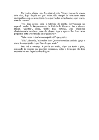 Me enviou a fazer raios X, e disse depois: "Ligarei dentro de um ou
dois dias, logo depois de que tenha tido tempo de comparar estas
radiografias com as anteriores. Mas por todas as indicações que tenho,
você foi curado."
Três dias depois soou o telefone de minha escrivaninha no
segundo andar do Departamento de Polícia de Houston. Era o doutor
Miller. "Capitão", disse, "tenho boas notícias. Não encontrei
absolutamente nenhum traço de câncer. Agora, queria lhe fazer uma
pergunta. Está acostumado a dar palestras?"
"Sobre meu trabalho como policial?", perguntei.
"Não", disse ele, "não sobre isso. Quero que venha à minha igreja e
conte à congregação o que Deus fez por você."
Isso foi o começo. A partir de então, viajo por todo o país,
contando às pessoas que não têm esperança, sobre o Deus que não tem
escassez em seu depósito de milagres.
 