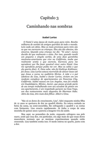 Capítulo 3
Caminhando nas sombras
Isabel Larios
O Natal é uma época de muito gozo para mim. Recebo
milhares de cartões de amigos queridos de todo o mundo.
Leio cada um deles. Mas os mais preciosos para mim são
os que me escrevem as crianças. Eles são tão abertos, tão
sinceros. Quando uma criança me diz: "Te amo", nunca
duvido de que realmente o sinta. Por isso, quando recebi
um pequeno e singelo cartão, de uma doce garotinha
mexicana-americana que vive na Califórnia, soube que
realmente sentia o que escrevia. Escreveu para me
agradecer por lhe fazer possível viver outro Natal. Lisa
me agradecia porque podia me ver. Mas eu sabia o que
ela queria dizer. E, Deus sabe, não foi Kathryn Kuhlman:
foi Jesus. Lisa Larios estava morrendo de câncer ósseo até
que Jesus a curou no auditório Shrine. A mãe e o pai
adotivos da Lisa, Isabel e Javier Larios, viviam em um
modesto complexo de apartamentos em Panorma City,
Califórnia. Isabel nasceu em Los Angeles, mas foi criada
em Guadalajara, México. Javier, que passa grande parte
de seu tempo trabalhando com seu cavalete de pintor em
seu apartamento, é um respeitado garçom na Casa Vega,
um dos restaurantes mais elegantes do Sherman Oaks.
Além da Lisa, têm mais dois filhos: Albert e Gina.
"São só os dores do crescimento, Lisa", falei enquanto minha filha
de 12 anos se queixava de dor no quadril direito. Eu estava sentada na
beira da cama, na semi-escuridão, lhe esfregando o quadril e as costas
com linimento. Lisa crescia rapidamente. Já tinha o corpo de uma
mocinha de quinze anos e parecia a imagem viva da saúde.
Mas aqui, na penumbra da noite, enquanto esfregava sua pele
suave, senti que essa dor, em particular, era algo mais do que essas dores
musculares normais que as meninas experimentam quando estão
crescendo. Lisa também sentia isso. O medo entrou no quarto, junto com
a dor.
 
