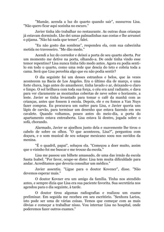 "Mamãe, acenda a luz do quarto quando sair", sussurrou Lisa.
"Não quero ficar aqui sozinha no escuro."
Javier tinha ido trabalhar no restaurante. As outras duas crianças
já estavam dormindo. Lhe dei umas palmadinhas nas costas e lhe arrumei
o pijama. "Não há nada que temer", falei.
"Eu não gosto das sombras", respondeu ela, com sua cabecinha
metida no travesseiro. "Me dão medo."
Acendi a luz do corredor e deixei a porta de seu quarto aberta. Por
um momento me detive na porta, olhando-a. De onde tinha vindo esse
temor repentino? Lisa nunca tinha tido medo antes. Agora eu podia senti-
lo em todo o quarto, como uma rede que descia do teto e cobria toda a
cama. Será que Lisa percebia algo que eu não podia sentir?
O dia seguinte foi um desses estranhos e belos, que às vezes
acontecem na Bacia de Los Angeles. Era o último dia de março, e uma
forte chuva, logo antes do amanhecer, tinha lavado o ar, deixando-o claro
e limpo. O sol brilhava com toda sua força, o céu era azul radiante, e dava
para ver claramente as montanhas cobertas de neve sobre o horizonte, a
leste. Javier se tinha levantado para tomar o café da manhã com as
crianças, antes que fossem à escola. Depois, ele e eu fomos a Van Nuys
fazer compras. Eu procurava um suéter para Lisa, e Javier queria uns
lápis de carvão, para terminar um desenho que estava fazendo em seu
cavalete. Quando voltamos, pouco antes do meio-dia, a porta do
apartamento estava entreaberta. Lisa estava lá dentro, jogada sobre o
sofá, chorando.
Alarmado, Javier se ajoelhou junto dela e suavemente lhe tirou o
cabelo de sobre os olhos. "O que aconteceu, Lisa?", perguntou com
doçura, e o som musical de seu sotaque mexicano soou nos ouvidos da
menina.
"É o quadril, papai", soluçou ela. "Começou a doer muito, assim
que o vizinho foi me buscar e me trouxe da escola."
Lisa me passou um bilhete amassado, de uma das irmãs da escola
Santa Isabel. "Por favor, ocupe-se disto: Lisa tem muita dificuldade para
andar. Acreditamos que deveria consultar um médico."
Javier assentiu. "Ligue para o doutor Kovener", disse. "Não
devemos esperar mais."
O doutor Kovner era um amigo da família. Tinha nos atendido
antes, e sempre dizia que Lisa era sua paciente favorita. Sua secretária nos
agendou para o dia seguinte, à tarde.
O doutor tirou algumas radiografias e realizou um exame
preliminar. Em seguida me recebeu em seu escritório. "Senhora Larios,
isto pode ser uma de várias coisas. Temos que começar com as mais
óbvias e começar a trabalhar nisso. Vou internar Lisa no hospital, onde
poderemos fazer outros exames."
 