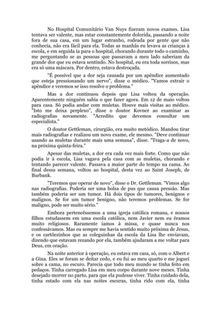 No Hospital Comunitário Van Nuys fizeram novos exames. Lisa
tentava ser valente, mas estar constantemente dolorida, passando a noite
fora de sua casa, em um lugar estranho, rodeada por gente que não
conhecia, não era fácil para ela. Todas as manhãs eu levava as crianças à
escola, e em seguida ia para o hospital, chorando durante todo o caminho,
me perguntando se as pessoas que passavam a meu lado saberiam da
grande dor que eu estava sentindo. No hospital, eu era toda sorrisos, mas
era só uma máscara. Por dentro, estava destroçada.
"É possível que a dor seja causada por um apêndice aumentado
que esteja pressionando um nervo", disse o médico. "Vamos extrair o
apêndice e veremos se isso resolve o problema."
Mas a dor continuou depois que Lisa voltou da operação.
Aparentemente ninguém sabia o que fazer agora. Em 12 de maio voltou
para casa. Só podia andar com muletas. Houve mais visitas ao médico.
"Isto me deixa perplexo", disse o doutor Kovner ao examinar as
radiografias novamente. "Acredito que devemos consultar um
especialista."
O doutor Gettleman, cirurgião, era muito metódico. Mandou tirar
mais radiografias e realizou um novo exame, ele mesmo. "Deve continuar
usando as muletas durante mais uma semana", disse. "Traga-a de novo,
na próxima quinta-feira."
Apesar das muletas, a dor era cada vez mais forte. Como que não
podia ir à escola, Lisa vagava pela casa com as muletas, chorando e
tentando parecer valente. Passava a maior parte do tempo na cama. Ao
final dessa semana, voltou ao hospital, desta vez ao Saint Joseph, de
Burbank.
"Teremos que operar de novo", disse o Dr. Gettleman. "Vimos algo
nas radiografias. Poderia ser uma bolsa de pus que causa pressão. Mas
também poderia ser um tumor. Há dois tipos de tumores, benignos e
malignos. Se for um tumor benigno, não teremos problemas. Se for
maligno, pode ser muito sério."
Embora pertencêssemos a uma igreja católica romana, e nossos
filhos estudassem em uma escola católica, nem Javier nem eu éramos
muito religiosos. Raramente íamos à missa, e quase nunca nos
confessávamos. Mas eu sempre me havia sentido muito próxima de Jesus,
e os cartõezinhos que as coleguinhas da escola da Lisa lhe enviavam,
dizendo que estavam rezando por ela, também ajudaram a me voltar para
Deus, em oração.
Na noite anterior à operação, eu estava em casa, só, com o Albert e
a Gina. Eles se foram se deitar cedo, e eu fui ao meu quarto e me joguei
sobre a cama, no escuro. Parecia que todo meu mundo se tinha feito em
pedaços. Tinha carregado Lisa em meu corpo durante nove meses. Tinha
desejado morrer no parto, para que ela pudesse viver. Tinha cuidado dela,
tinha estado com ela nas noites escuras, tinha rido com ela, tinha
 
