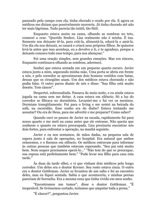 passeado pelo campo com ela, tinha chorado e orado por ela. E agora os
médicos me diziam que possivelmente morreria. Já tinha chorado até não
ter mais lágrimas. Tudo parecia tão inútil, tão fútil.
Enquanto estava assim na cama, olhando as sombras no teto,
comecei a orar. "Querido Senhor, Lisa realmente não é minha. É tua.
Somente nos deixaste tê-la, para criá-la, alimentá-la, educá-la e amá-la.
Um dia ela nos deixará, se casará e criará seus próprios filhos. Se quiseres
levá-la antes que isso aconteça, eu a devolvo a ti, e te agradeço, porque a
deixaste conosco todo esse tempo, para nos abençoar."
Foi uma oração simples, sem grandes emoções. Mas era sincera.
Enquanto continuava olhando as sombras, adormeci.
Sonhei que estava sentada em um pequeno quarto escuro. Javier
estava junto a mim, segurando minha mão. Uma porta se abriu em frente
a nós, e pelo corredor se aproximaram dois homens vestidos com batas,
dessas que os cirurgiões usam. Um dos médicos estava chorando e não
podia falar. O outro parou diante de nós e disse: "Sua filha está muito
doente. Tem câncer".
Despertei, sobressaltada. Passava da meia-noite, e eu ainda estava
jogada na cama sem me deitar. A casa estava em silêncio. Só a luz do
corredor se filtrava no dormitório. Levantei-me e fui ver os meninos.
Dormiam tranqüilamente. Fui para o living e me sentei na beirada do
sofá, na escuridão. Esse sonho era do diabo? Estava tentando me
assustar? Ou era de Deus, para me advertir e me preparar? Como saber?
Quando ouvi os passos de Javier na escada, rapidamente fui para
nosso quarto e me meti na cama antes que ele entrasse. Não queria que
soubesse o quanto eu estava preocupada. Lisa precisaria encontrar nós
dois fortes, para enfrentar a operação, na manhã seguinte.
Javier e eu nos sentamos, de mãos dadas, na pequena sala de
espera junto à sala de operações, no hospital. Era natural que ambos
orássemos, e o fizemos em silêncio. Os médicos entravam para informar
às outras pessoas que também estavam esperando. "Seu pai está muito
bem. Nem sequer precisamos operá-lo..." "Não tem do que se preocupar,
sua esposa está perfeitamente bem." "Pode levar seu filho para casa esta
tarde."
Às duas da tarde olhei, e vi que vinham dois médicos pelo longo
corredor. Um deles era o doutor Kovner. Seu rosto estava cinza. O outro
era o doutor Gettleman. Javier se levantou de um salto e foi ao encontro
deles, mas eu fiquei sentada. Sabia o que aconteceria, e minhas pernas
pareciam de borracha. Era a mesma cena que tinha vivido em meu sonho.
"Encontramos um tumor", disse o doutor Gettleman. "É
inoperável. Se tivéssemos cortado, teríamos que amputar toda a perna."
"É câncer?", perguntou Javier.
 