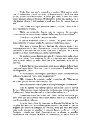 "Sinto dizer que sim", respondeu o médico. "Está muito, muito
mal. O osso do seu quadril está como se fosse manteiga. Se tivesse uma
colher, poderia tê-lo tirado todo. A carne que rodeia o osso está como
queijo gruyere, cheia de buracos. O laboratório já fez uma análise, e é o
pior tipo de câncer. A única coisa que pudemos fazer foi costurá-la outra
vez."
"Não houve nada que pudessem fazer?", clamou Javier, com o
rosto macilento e abatido.
"Nada no momento. Depois que se recupere da operação,
começaremos o tratamento com cobalto. Falaremos depois sobre isso."
"Mas ficará boa, não é?", perguntou Javier.
O doutor Gettleman sacudiu a cabeça. "Só posso dizer é que
tentaremos lhe prolongar a vida. Não posso prometer nada mais."
Olhei para o doutor Kovner. Embora não dissesse nada, o seu
rosto expressava tudo. Seus olhos estavam cheios de lágrimas. Lisa estava
morrendo, e nenhum de nós podia fazer nada a respeito. Eu a havia
devolvido a Deus, e ele tinha aceito meu oferecimento.
Os médicos aconselharam que não deveríamos dizer nada a Lisa
sobre seu estado. Duas semanas depois, a trouxemos novamente para
casa, em uma cadeira de rodas, decididos a lhe dar o verão mais feliz de
sua vida.
O doutor Kovner não concordou com nossos planos de levar Lisa
em umas longas férias. "Devemos começar o tratamento de cobalto o mais
rápido possível", disse.
"Se assinarmos a autorização e permitimos fazer o tratamento com
radiação," perguntei, "o que pode nos prometer?"
"Não podemos lhe prometer nada", respondeu ele. "Mas nunca
saberá se ajudará ou não, a menos que o faça."
"O que acontecerá se não permitirmos que lhe faça o tratamento?"
"Não me agrada responder perguntas como essa", disse o doutor
Kovner. "Mas, mesmo com o tratamento, o máximo que podemos estimar
é seis meses. E estará muito, muito, muito mal quando morrer."
Prometi conversar sobre isso com Javier. Ambos sentíamos que
seria cruel que Lisa devesse passar seus últimos meses de vida sujeita a
esse tratamento de radiação.
Em 9 de junho, Lisa foi internada no Hospital Pediátrico de Los
Angeles. Era o terceiro hospital em que entrava em três meses. A doutora
Higgins, que estava encarregada de seu caso, disse que havia três áreas
para onde poderia se espalhar o câncer: fígado, peito ou cérebro.
Qualquer poderia ser fatal. Aparentemente, o câncer se espalha
rapidamente nas crianças em idade de crescimento, e a única forma de
 
