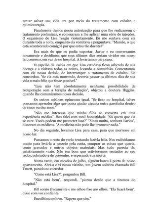 tentar salvar sua vida era por meio do tratamento com cobalto e
quimioterapia.
Finalmente demos nossa autorização para que lhe realizassem o
tratamento preliminar, e começaram a lhe aplicar uma série de injeções.
O organismo de Lisa reagiu violentamente. Eu me sentava com ela
durante toda a noite, enquanto ela vomitava e perguntava: "Mamãe, o que
está acontecendo comigo? por que estou tão doente?"
Era mais do que eu podia suportar. Javier e eu conversamos
novamente e decidimos que seus últimos dias seriam vividos em nosso
lar, conosco, em vez de no hospital. A levaríamos para casa.
O capelão da escola em que Lisa estudava ficou sabendo de sua
doença e a visitava todas as noites, levando a comunhão. Comentamos
com ele nossa decisão de interromper o tratamento de cobalto. Ele
concordou. "Se ela está morrendo, deveria passar os últimos dias de sua
vida o mais feliz que fosse possível."
"Lisa não tem absolutamente nenhuma possibilidade de
recuperação sem a terapia de radiação", objetou a doutora Higgins,
quando lhe comunicamos nossa decisão.
Os outros médicos opinavam igual. "Se ficar no hospital, talvez
possamos aprender algo que possa ajudar alguma outra garotinha dentro
de cinco ou dez anos."
"Não me interessa que minha filha se converta em uma
experiência médica", lhes falei com total honestidade. "Só quero que ela
se cure. Vocês podem me prometer isso?" "Sinto muito, senhora Larios",
disseram os médicos. "A medicina não pode lhe prometer nada."
No dia seguinte, levamos Lisa para casa, para que morresse em
nosso lar.
Passamos o resto do verão tentando fazê-la feliz. Nos endividamos
muito para levá-la a passeio pela costa, comprar as coisas que queria,
como gravador e outros objetos materiais. Mas tudo parecia tão
pateticamente vazio. Não era bom que estivéssemos sentados ao seu
redor, cobrindo-a de presentes, e esperando sua morte.
Numa tarde, em meados de julho, alguém bateu à porta de nosso
apartamento. Abri-a e vi nosso vizinho, um jovem solteiro chamado Bill
Truett, parado no corredor.
"Como está Lisa?", perguntou Bill.
"Não está bem", respondi. "piorou desde que a tiramos do
hospital."
Bill sorriu fracamente e me olhou fixo aos olhos. "Ela ficará bem",
disse com voz confiante.
Encolhi os ombros. "Espero que sim."
 