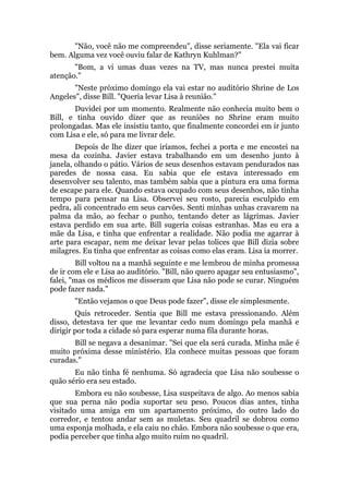 "Não, você não me compreendeu", disse seriamente. "Ela vai ficar
bem. Alguma vez você ouviu falar de Kathryn Kuhlman?"
"Bom, a vi umas duas vezes na TV, mas nunca prestei muita
atenção."
"Neste próximo domingo ela vai estar no auditório Shrine de Los
Angeles", disse Bill. "Queria levar Lisa à reunião."
Duvidei por um momento. Realmente não conhecia muito bem o
Bill, e tinha ouvido dizer que as reuniões no Shrine eram muito
prolongadas. Mas ele insistiu tanto, que finalmente concordei em ir junto
com Lisa e ele, só para me livrar dele.
Depois de lhe dizer que iríamos, fechei a porta e me encostei na
mesa da cozinha. Javier estava trabalhando em um desenho junto à
janela, olhando o pátio. Vários de seus desenhos estavam pendurados nas
paredes de nossa casa. Eu sabia que ele estava interessado em
desenvolver seu talento, mas também sabia que a pintura era uma forma
de escape para ele. Quando estava ocupado com seus desenhos, não tinha
tempo para pensar na Lisa. Observei seu rosto, parecia esculpido em
pedra, ali concentrado em seus carvões. Senti minhas unhas cravarem na
palma da mão, ao fechar o punho, tentando deter as lágrimas. Javier
estava perdido em sua arte. Bill sugeria coisas estranhas. Mas eu era a
mãe da Lisa, e tinha que enfrentar a realidade. Não podia me agarrar à
arte para escapar, nem me deixar levar pelas tolices que Bill dizia sobre
milagres. Eu tinha que enfrentar as coisas como elas eram. Lisa ia morrer.
Bill voltou na a manhã seguinte e me lembrou de minha promessa
de ir com ele e Lisa ao auditório. "Bill, não quero apagar seu entusiasmo",
falei, "mas os médicos me disseram que Lisa não pode se curar. Ninguém
pode fazer nada."
"Então vejamos o que Deus pode fazer", disse ele simplesmente.
Quis retroceder. Sentia que Bill me estava pressionando. Além
disso, detestava ter que me levantar cedo num domingo pela manhã e
dirigir por toda a cidade só para esperar numa fila durante horas.
Bill se negava a desanimar. "Sei que ela será curada. Minha mãe é
muito próxima desse ministério. Ela conhece muitas pessoas que foram
curadas."
Eu não tinha fé nenhuma. Só agradecia que Lisa não soubesse o
quão sério era seu estado.
Embora eu não soubesse, Lisa suspeitava de algo. Ao menos sabia
que sua perna não podia suportar seu peso. Poucos dias antes, tinha
visitado uma amiga em um apartamento próximo, do outro lado do
corredor, e tentou andar sem as muletas. Seu quadril se dobrou como
uma esponja molhada, e ela caiu no chão. Embora não soubesse o que era,
podia perceber que tinha algo muito ruim no quadril.
 