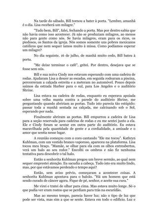 Na tarde do sábado, Bill tornou a bater à porta. "Lembre, amanhã
é o dia. Lisa receberá um milagre."
"Tudo bem, Bill", falei, fechando a porta. Mas por dentro sabia que
não havia como isso acontecer. Já não se produziam milagres, ao menos
não para gente como nós. Se havia milagres, eram para os ricos, os
piedosos, os Santos da igreja. Nós somos somente uns pobres mexicanos
católicos que nem sequer íamos muito à missa. Como podíamos esperar
um milagre?
No dia seguinte, 16 de julho, de manhã muito cedo, Bill bateu à
porta.
"Me deixe terminar o café", gritei. Por dentro, desejava que se
fosse sem nós.
Bill e sua noiva Cindy nos estavam esperando com uma cadeira de
rodas. Ajudaram Lisa a descer as escadas, em seguida rodearam a piscina,
percorreram a calçada estreita e a meteram no automóvel. Pouco depois
saímos da estrada Harbor para o sul, para Los Angeles e o auditório
Shrine.
Lisa estava na cadeira de rodas, enquanto eu esperava apoiada
sobre uma velha manta contra a parede do auditório Shrine, me
perguntando quando abririam as portas. Tudo isto parecia tão estúpido:
passar toda a manhã sentada na calçada, me calcinando sob o Sol,
esperando por nada.
Finalmente abriram as portas. Bill empurrou a cadeira de Lisa
para a seção reservada para cadeiras de rodas e eu me sentei junto a ela.
Ele e Cindy foram se sentar em outra parte do auditório. Eu estava
maravilhada pela quantidade de gente e a cordialidade, a amizade e o
amor que sentia nesse lugar.
A reunião começou com o coro cantando "Ele me tocou". Kathryn
Kuhlman, com um vestido branco vaporoso, apareceu na plataforma. Lisa
tocou meu braço. "Mamãe, se olhar para ela com os olhos entreabertos,
verá um halo ao seu redor." Encolhi os ombros e não fiz nenhuma
tentativa para descobrir o tal halo.
Então a senhorita Kuhlman pregou um breve sermão, ao qual nem
sequer emprestei atenção. Eu sacudia a cabeça. Tudo isto era muito lindo,
mas, por que estávamos perdendo o tempo aqui?
Então, sem aviso prévio, começaram a acontecer coisas. A
senhorita Kuhlman apontava para o balcão. "Há um homem que está
sendo curado de câncer agora. Fique de pé, senhor, e aceite sua cura."
Me virei e tratei de olhar para cima. Mas estava muito longe. Só o
que podia ver eram rostos que se perdiam para trás na escuridão.
Mas ao mesmo tempo, parecia haver luz; não o tipo de luz que
pode ser vista, mas sim a que se sente. Estava em todo o edifício. Luz e
 