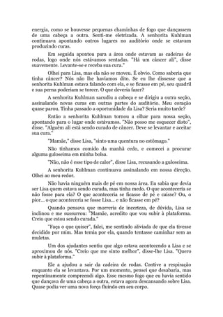 energia, como se houvesse pequenas chaminhas de fogo que dançassem
de uma cabeça a outra. Senti-me eletrizada. A senhorita Kuhlman
continuava apontando outros lugares no auditório onde se estavam
produzindo curas.
Em seguida apontou para a área onde estavam as cadeiras de
rodas, logo onde nós estávamos sentadas. "Há um câncer ali", disse
suavemente. Levante-se e receba sua cura."
Olhei para Lisa, mas ela não se moveu. É obvio. Como saberia que
tinha câncer? Nós não lhe havíamos dito. Se eu lhe dissesse que a
senhorita Kuhlman estava falando com ela, e se ficasse em pé, seu quadril
e sua perna poderiam se torcer. O que deveria fazer?
A senhorita Kuhlman sacudiu a cabeça e se dirigiu a outra seção,
assinalando novas curas em outras partes do auditório. Meu coração
quase parou. Tinha passado a oportunidade da Lisa? Seria muito tarde?
Então a senhorita Kuhlman tornou a olhar para nossa seção,
apontando para o lugar onde estávamos. "Não posso me esquecer disto",
disse. "Alguém ali está sendo curado de câncer. Deve se levantar e aceitar
sua cura."
"Mamãe," disse Lisa, "sinto uma quentura no estômago."
Não tínhamos comido da manhã cedo, e comecei a procurar
alguma guloseima em minha bolsa.
"Não, não é esse tipo de calor", disse Lisa, recusando a guloseima.
A senhorita Kuhlman continuava assinalando em nossa direção.
Olhei ao meu redor.
Não havia ninguém mais de pé em nossa área. Eu sabia que devia
ser Lisa quem estava sendo curada, mas tinha medo. O que aconteceria se
não fosse para ela? O que aconteceria se ficasse de pé e caísse? Ou, o
pior... o que aconteceria se fosse Lisa... e não ficasse em pé?
Quando pensava que morreria de incerteza, de dúvida, Lisa se
inclinou e me sussurrou: "Mamãe, acredito que vou subir à plataforma.
Creio que estou sendo curada."
"Faça o que quiser", falei, me sentindo aliviada de que ela tivesse
decidido por mim. Mas temia por ela, quando tentasse caminhar sem as
muletas.
Um dos ajudantes sentiu que algo estava acontecendo a Lisa e se
aproximou de nós. "Creio que me sinto melhor", disse-lhe Lisa. "Quero
subir à plataforma."
Ele a ajudou a sair da cadeira de rodas. Contive a respiração
enquanto ela se levantava. Por um momento, pensei que desabaria, mas
repentinamente compreendi algo. Esse mesmo fogo que eu havia sentido
que dançava de uma cabeça a outra, estava agora descansando sobre Lisa.
Quase podia ver uma nova força fluindo em seu corpo.
 