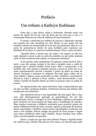 Prefácio
Um tributo a Kathryn Kuhlman
Creio que, a esta altura, todos a conhecem. Durante quase um
quarto de século ela foi um vaso de Deus que fez com que a cura e a
restauração fluíssem nas vidas de milhares de seres humanos.
É amada e admirada por milhões de pessoas e difamada somente
por aqueles que não acreditam na cura divina ou por quem não fez
nenhum esforço em compreendê-la ou ao que ela representa. Mas eu a vi,
antes de apresentar-se diante de uma multidão para expressar sua
ilimitada fé em Deus, e a observei cuidadosamente. Uma e outra vez dizia:
"Querido Deus, a menos que me unjas e me toques, eu não sou
nada. Quando a carne se põe no meio do caminho, eu não tenho nenhum
valor. Se não receberes toda a glória, eu não posso ministrar".
E, de repente, sobe à plataforma. É explosivo, quase incrível. Não é
tanto o que diz, porque sempre é tão claro e simples como o estilo de
pregação que o próprio Senhor Jesus usava. Não o compreendo, e ela
também não; mas quando o Espírito começa a mover-se sobre ela, (e se
sente repentinamente movida a desafiar o poder do diabo no nome de
Jesus), começam a acontecer os milagres. Em todo lugar, todos, até os
mais rígidos e dignos, caem prostrados ao chão. Católicos e protestantes
elevam as mãos e adoram a Deus, unidos... tudo decentemente e com
ordem. O poder do Espírito Santo cai sobre as pessoas como as ondas do
oceano.
Os representantes dos meios televisivos logo compreenderam que
ela não era falsa, nenhuma fanática. Conheciam pessoas que tinham sido
tocadas por seu ministério.
Sua sabedoria divina e sua capacidade não têm igual. Não é rica,
nem está obstinadamente agarrada ao materialismo. Eu sei! Ela
pessoalmente reuniu e entregou ao Teen Challenge o dinheiro necessário
para construir em nossa granja um lugar para a reabilitação de viciados.
Suas orações trouxeram o dinheiro necessário para construir igrejas em
países subdesenvolvidos de todo o mundo. Apoiou a educação de meninos
pouco capacitados e também outros jovens superdotados receberam seu
amor e seu cuidado. Entrou comigo nos guetos de Nova Iorque e impôs
suas mãos carinhosas sobre sujos viciados. Nunca duvidou nem voltou
atrás; sua preocupação era genuína.
Qual é a razão por que faço este tributo? Porque o Espírito Santo
me ordenou que o fizesse! Ela não me deve nada, e eu não lhe peço nada
 